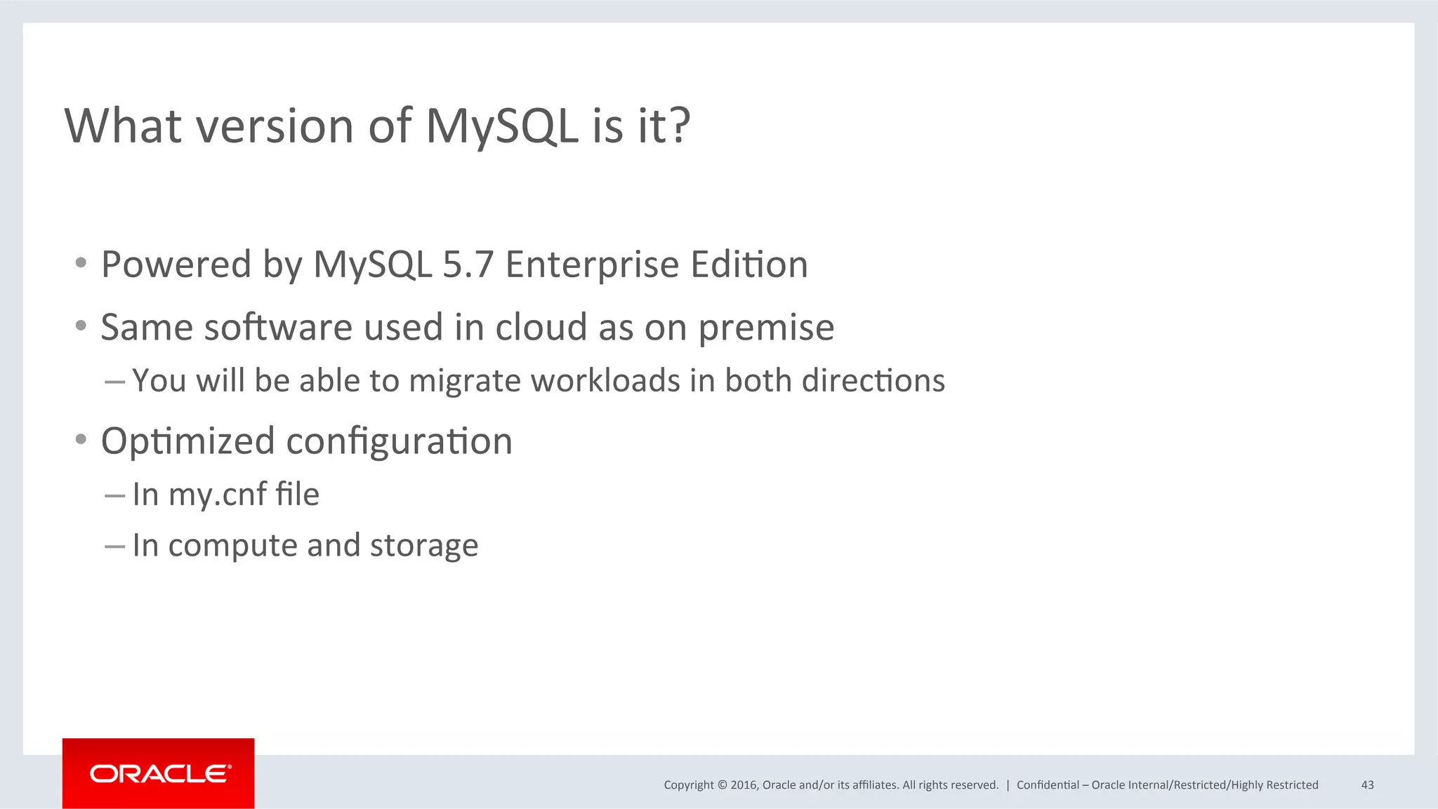 Copyright	©	2016,	Oracle	and/or	its	aﬃliates.	All	rights	reserved.		|	 ConﬁdenMal	–	Oracle	Internal/Restricted/Highly	Restricted	 43	
What	version	of	MySQL	is	it?	
•  Powered	by	MySQL	5.7	Enterprise	EdiMon	
•  Same	so_ware	used	in	cloud	as	on	premise	
– You	will	be	able	to	migrate	workloads	in	both	direcMons	
•  OpMmized	conﬁguraMon	
– In	my.cnf	ﬁle	
– In	compute	and	storage	
 