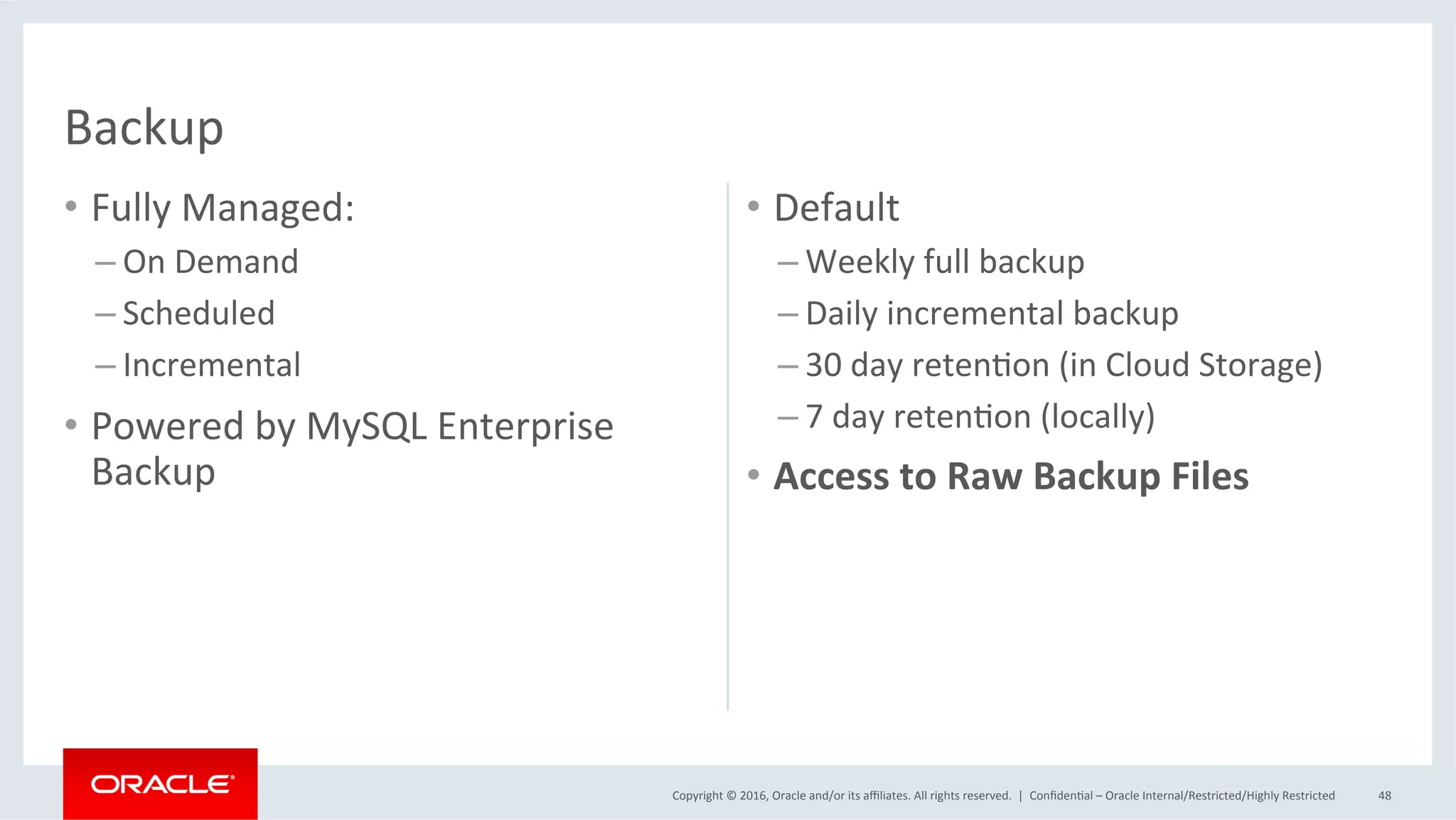 Copyright	©	2016,	Oracle	and/or	its	aﬃliates.	All	rights	reserved.		|	
•  Fully	Managed:	
– On	Demand	
– Scheduled	
– Incremental	
•  Powered	by	MySQL	Enterprise	
Backup	
•  Default	
– Weekly	full	backup	
– Daily	incremental	backup	
– 30	day	retenMon	(in	Cloud	Storage)	
– 7	day	retenMon	(locally)	
•  Access	to	Raw	Backup	Files	
ConﬁdenMal	–	Oracle	Internal/Restricted/Highly	Restricted	 48	
Backup	
 