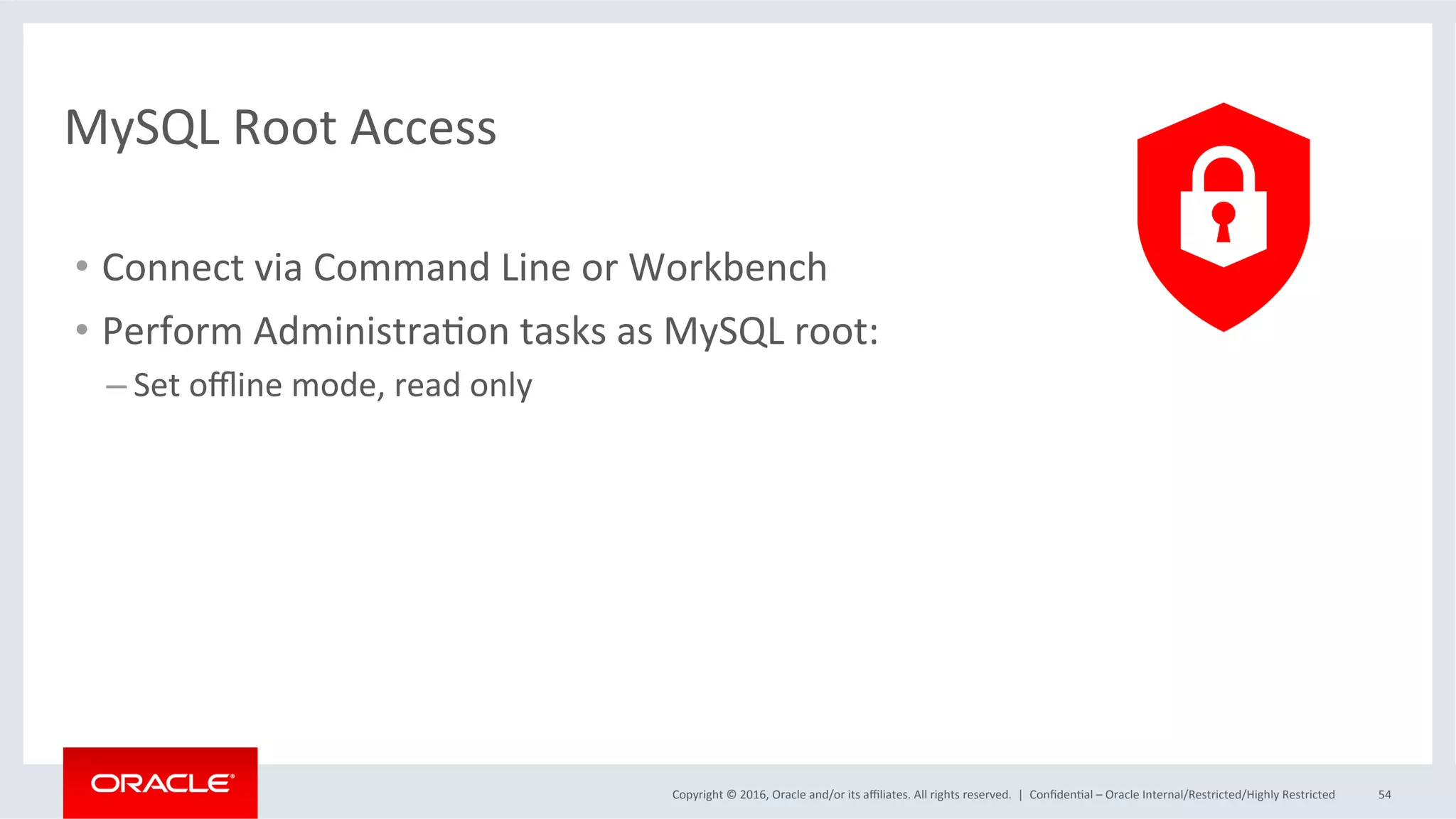 Copyright	©	2016,	Oracle	and/or	its	aﬃliates.	All	rights	reserved.		|	 ConﬁdenMal	–	Oracle	Internal/Restricted/Highly	Restricted	 54	
MySQL	Root	Access	
•  Connect	via	Command	Line	or	Workbench	
•  Perform	AdministraMon	tasks	as	MySQL	root:	
– Set	oﬄine	mode,	read	only	
 