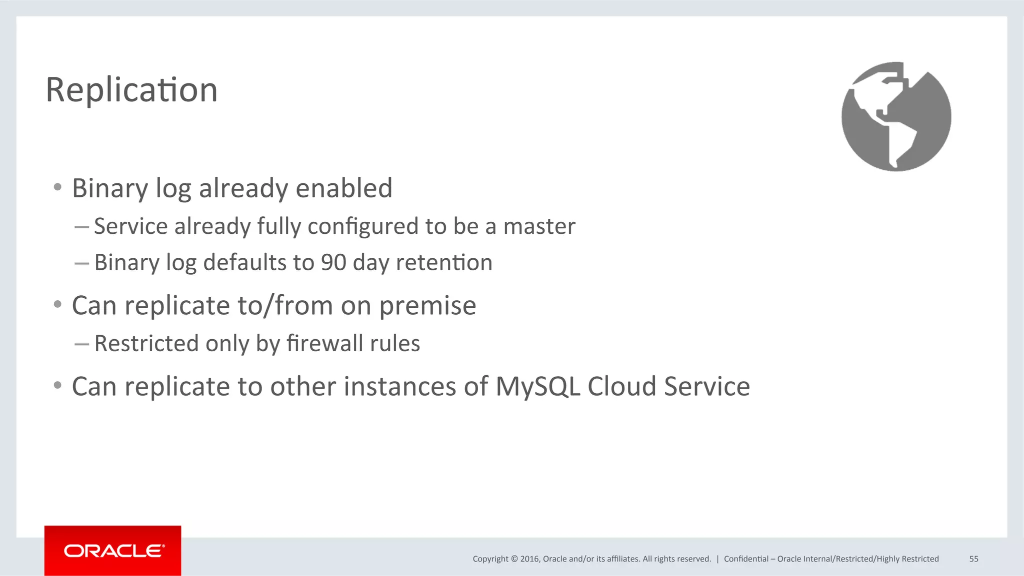 Copyright	©	2016,	Oracle	and/or	its	aﬃliates.	All	rights	reserved.		|	 ConﬁdenMal	–	Oracle	Internal/Restricted/Highly	Restricted	 55	
ReplicaMon	
•  Binary	log	already	enabled	
– Service	already	fully	conﬁgured	to	be	a	master	
– Binary	log	defaults	to	90	day	retenMon	
•  Can	replicate	to/from	on	premise	
– Restricted	only	by	ﬁrewall	rules	
•  Can	replicate	to	other	instances	of	MySQL	Cloud	Service	
 