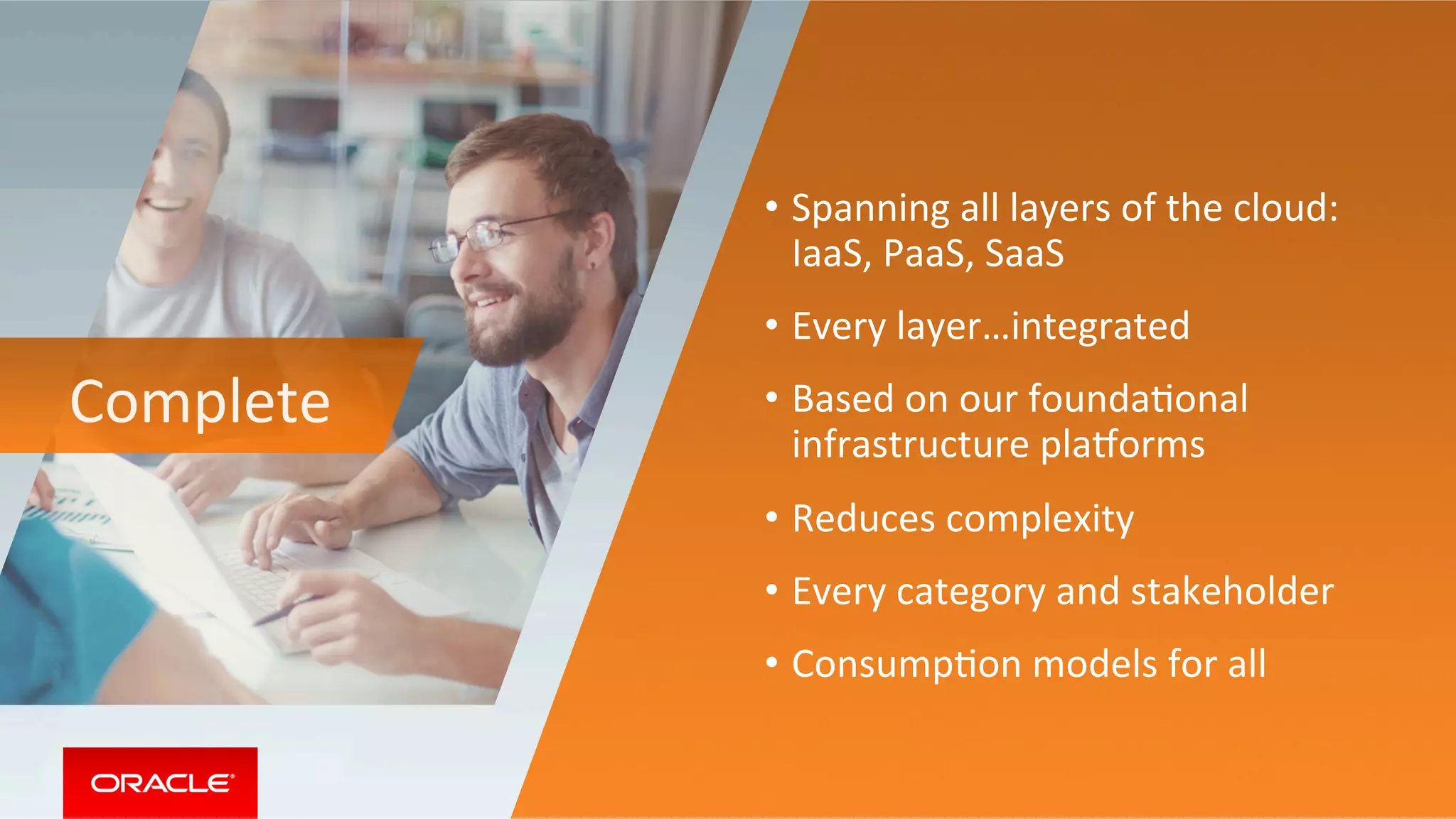 Complete	
•  Spanning	all	layers	of	the	cloud:		
IaaS,	PaaS,	SaaS	
•  Every	layer…integrated		
•  Based	on	our	foundaMonal	
infrastructure	playorms	
•  Reduces	complexity	
•  Every	category	and	stakeholder	
•  ConsumpMon	models	for	all	
 