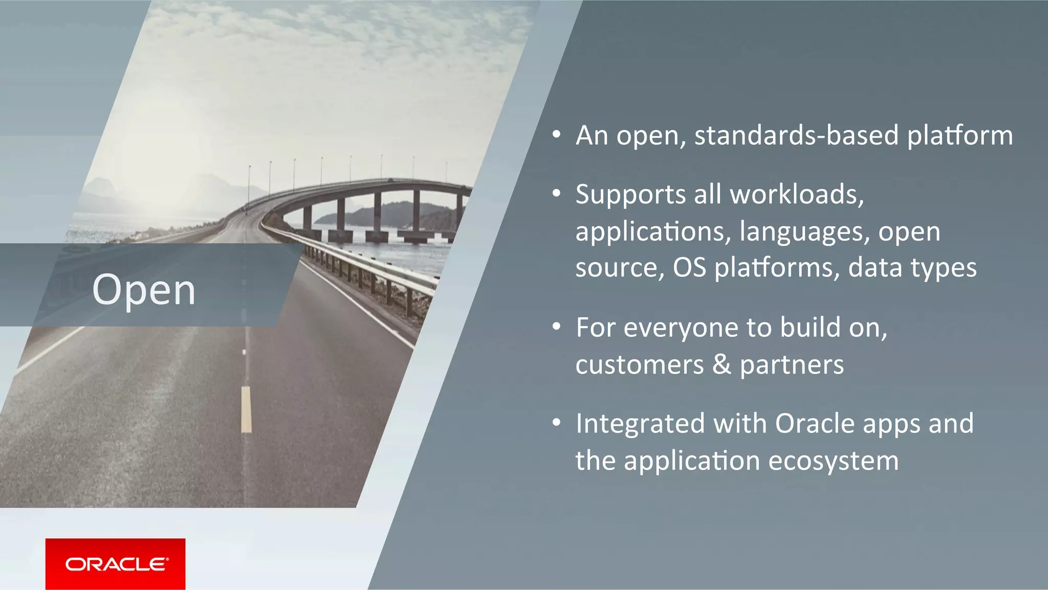 Open	
•  An	open,	standards-based	playorm	
•  Supports	all	workloads,	
applicaMons,	languages,	open	
source,	OS	playorms,	data	types		
•  For	everyone	to	build	on,	
customers	&	partners	
•  Integrated	with	Oracle	apps	and	
the	applicaMon	ecosystem	
 