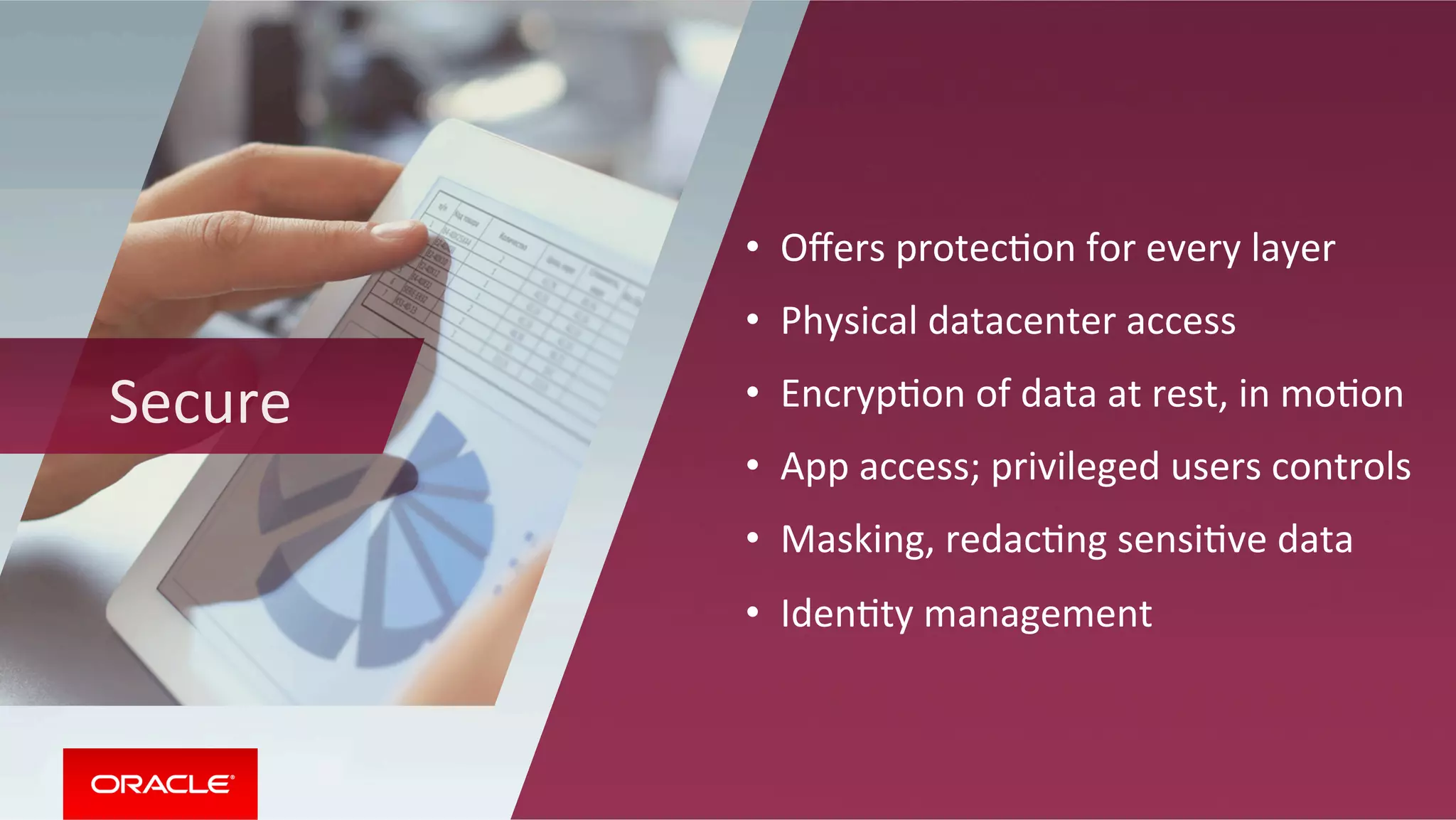 Secure	
•  Oﬀers	protecMon	for	every	layer		
•  Physical	datacenter	access	
•  EncrypMon	of	data	at	rest,	in	moMon	
•  App	access;	privileged	users	controls		
•  Masking,	redacMng	sensiMve	data		
•  IdenMty	management	
 