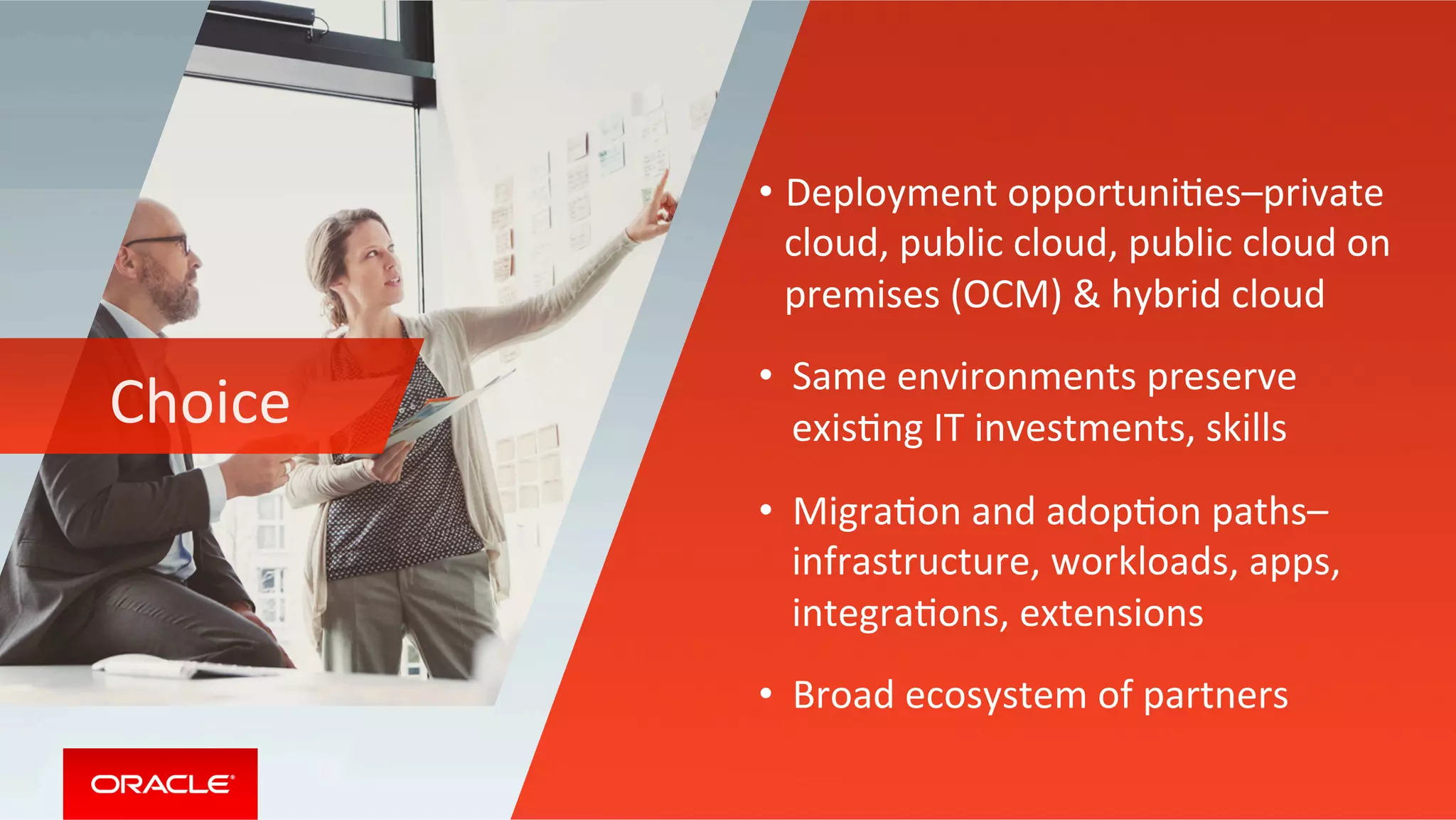 Choice	
• Deployment	opportuniMes–private	
cloud,	public	cloud,	public	cloud	on	
premises	(OCM)	&	hybrid	cloud	
•  Same	environments	preserve	
exisMng	IT	investments,	skills	
•  MigraMon	and	adopMon	paths–
infrastructure,	workloads,	apps,	
integraMons,	extensions		
•  Broad	ecosystem	of	partners	
 