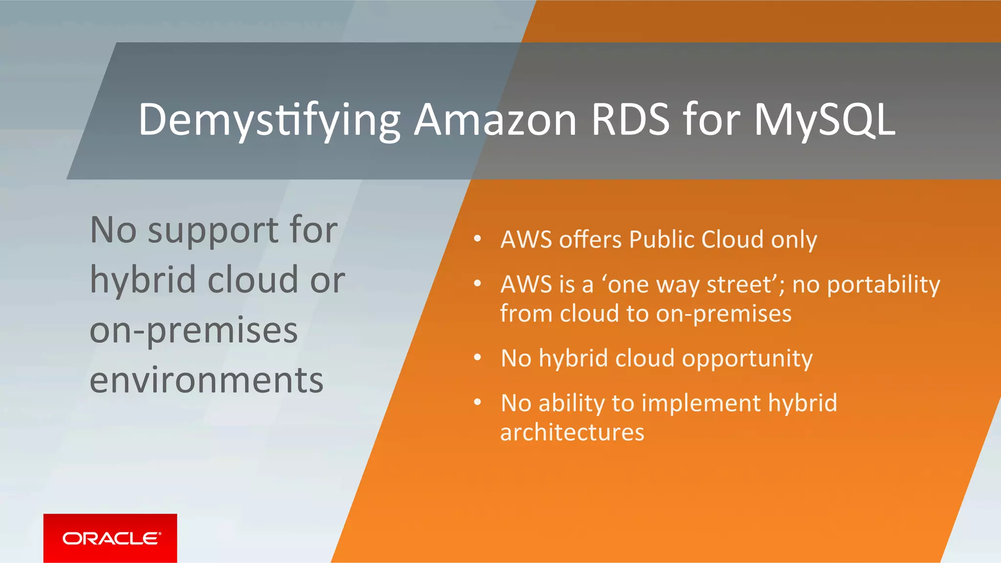 DemysMfying	Amazon	RDS	for	MySQL	
•  AWS	oﬀers	Public	Cloud	only		
•  AWS	is	a	‘one	way	street’;	no	portability	
from	cloud	to	on-premises	
•  No	hybrid	cloud	opportunity	
•  No	ability	to	implement	hybrid	
architectures	
No	support	for	
hybrid	cloud	or	
on-premises	
environments	
 