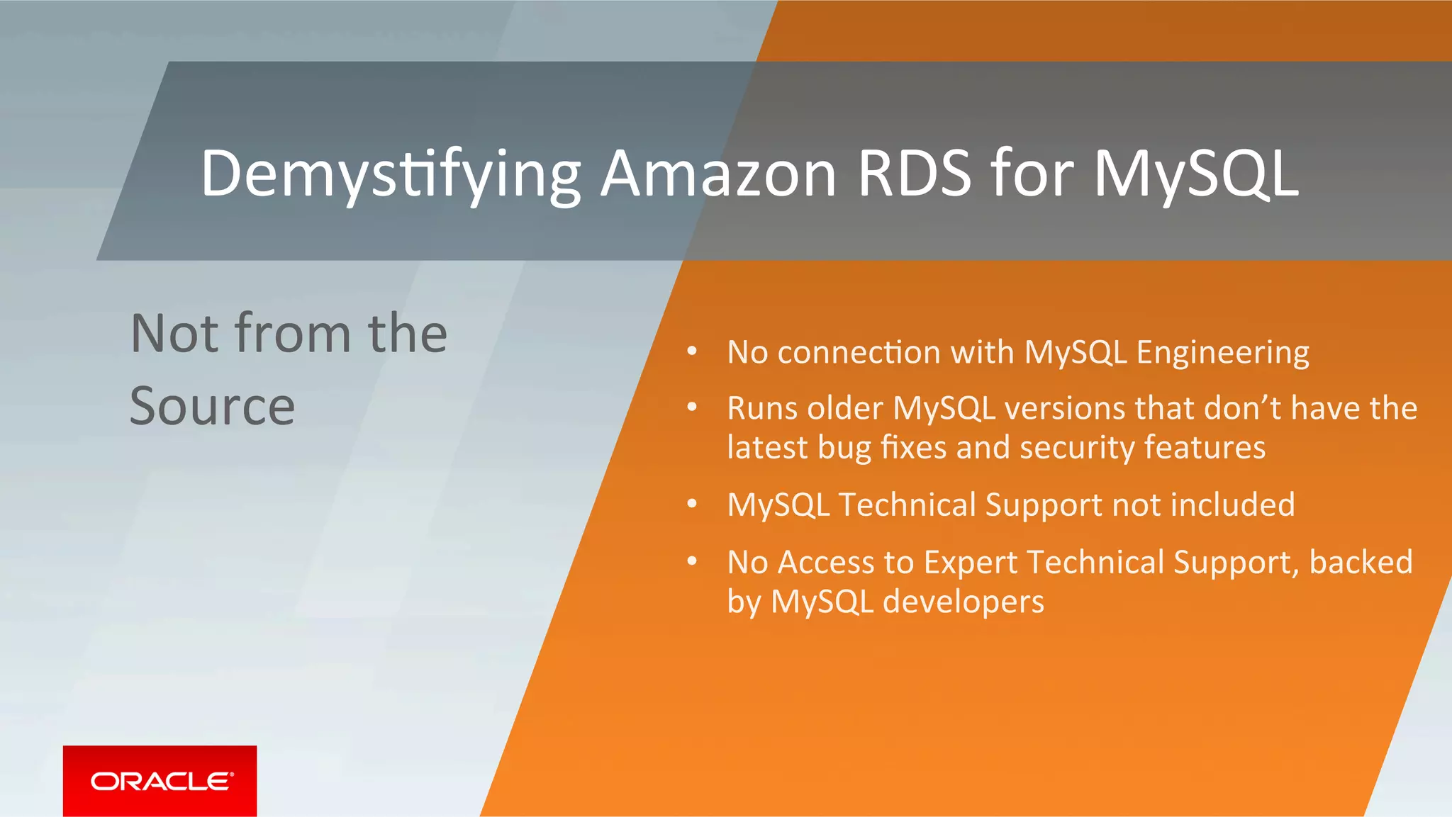 •  No	connecMon	with	MySQL	Engineering	
•  Runs	older	MySQL	versions	that	don’t	have	the	
latest	bug	ﬁxes	and	security	features	
•  MySQL	Technical	Support	not	included	
•  No	Access	to	Expert	Technical	Support,	backed	
by	MySQL	developers	
Not	from	the	
Source	
DemysMfying	Amazon	RDS	for	MySQL	
 