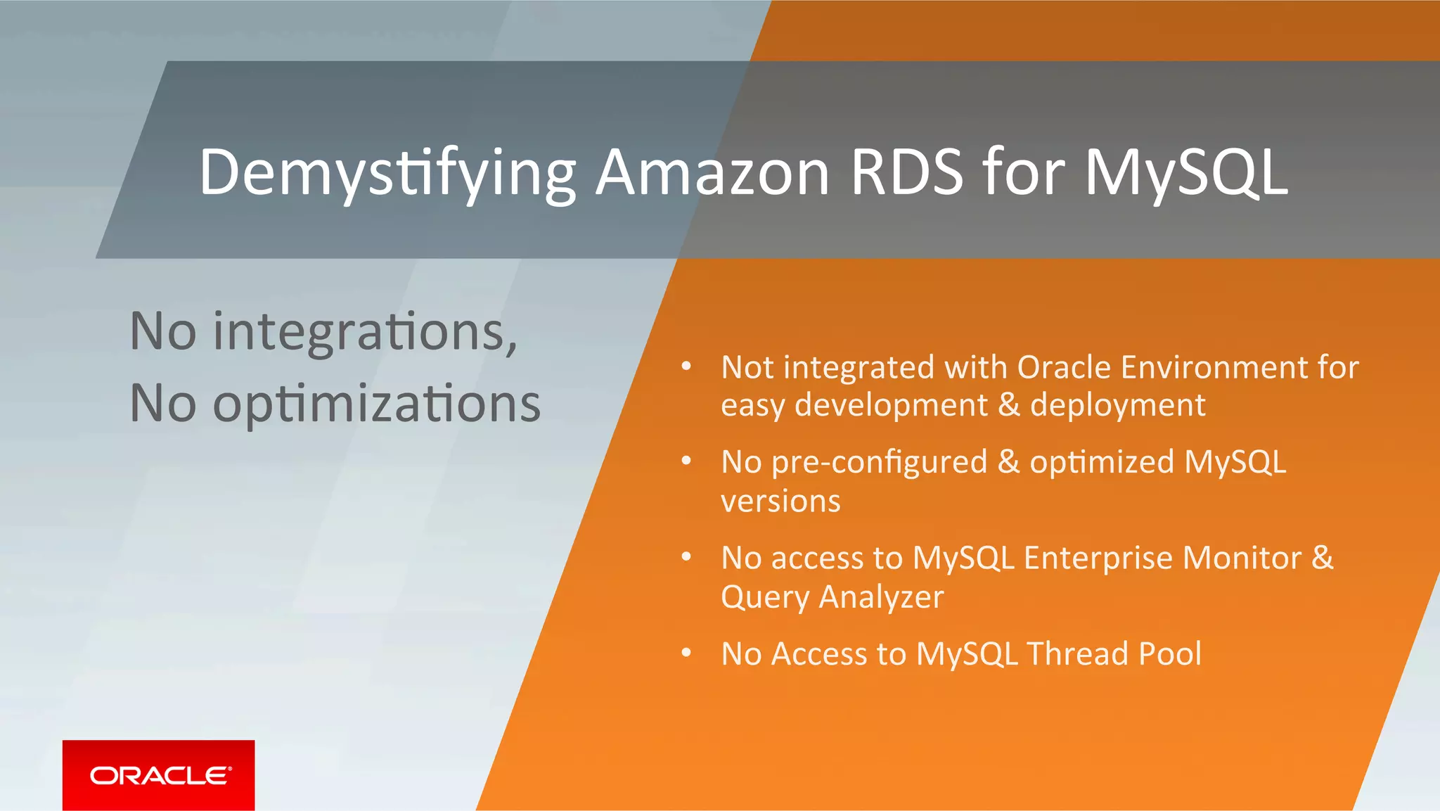 •  Not	integrated	with	Oracle	Environment	for	
easy	development	&	deployment	
•  No	pre-conﬁgured	&	opMmized	MySQL	
versions	
•  No	access	to	MySQL	Enterprise	Monitor	&	
Query	Analyzer	
•  No	Access	to	MySQL	Thread	Pool	
No	integraMons,	
No	opMmizaMons	
DemysMfying	Amazon	RDS	for	MySQL	
 
