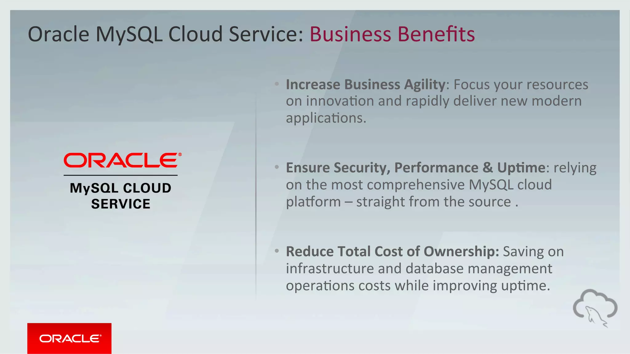•  Increase	Business	Agility:	Focus	your	resources	
on	innovaMon	and	rapidly	deliver	new	modern	
applicaMons.		
•  Ensure	Security,	Performance	&	Up2me:	relying	
on	the	most	comprehensive	MySQL	cloud	
playorm	–	straight	from	the	source	.	
•  Reduce	Total	Cost	of	Ownership:	Saving	on	
infrastructure	and	database	management	
operaMons	costs	while	improving	upMme.	
Oracle	MySQL	Cloud	Service:	Business	Beneﬁts	
 