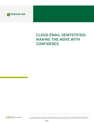 Cloud email demystified:
                                              making the move with
                                              confidence




C   W   S   D   Whitepaper        Corporate Headquarters | Perimeter E-Security| 440 Wheelers Farms Rd.| Suite 202 | Milford, CT 06461 | 800-234-2175 | 203-878-1284 Fax
                             ©2011 Perimeter E-Security. The trademarks used herein are either trademarks of Perimeter E-Security, or trademarks of their respective owners

                                                                    Page 1
 