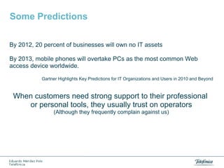 Some Predictions
By 2012, 20 percent of businesses will own no IT assets
By 2013, mobile phones will overtake PCs as the most common Web
access device worldwide.
Gartner Highlights Key Predictions for IT Organizations and Users in 2010 and Beyond

When customers need strong support to their professional
or personal tools, they usually trust on operators
(Although they frequently complain against us)

 