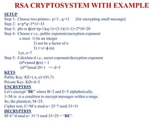 RSA CRYPTOSYSTEM WITH EXAMPLE
SETUP
Step 1: Choose two primes:- p=3 , q=11 [for encrypting small message]
Step 2: n=p*q=3*11=33
Step 3: phi or ɸ(n)=(p-1)(q-1)=(3-1)(11-1)=2*10=20
Step 4: Choose e i.e., public exponent/encryption exponent
e must 1) be an integer
2) not be a factor of n
3) 1<e<ɸ (n)
Let, e=7
Step 5: Calculate d i.e., secret exponent/decryption exponent
(d*e)mod ɸ(n) = 1
(d*7)mod 20=1 => d=3
KEYS
Public Key: KE=( n, e)=(91,7)
Private Key: KD=d=3
ENCRYPTION
Let’s encrypt “BE” where B=2 and E=5 alphabetically.
1<M<n is a condition to encrypt messages within a range.
So, the plaintext, M=25.
Cipher text, C=M^e mod n= 25^7 mod 33=31
DECRYPTION
M=C^d mod n= 31^3 mod 33=25 = “BE”.
 