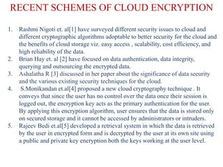 RECENT SCHEMES OF CLOUD ENCRYPTION
1. Rashmi Nigoti et. al[1] have surveyed different security issues to cloud and
different cryptographic algorithms adoptable to better security for the cloud and
the benefits of cloud storage viz. easy access , scalability, cost efficiency, and
high reliability of the data.
2. Brian Hay et. al [2] have focused on data authentication, data integrity,
querying and outsourcing the encrypted data.
3. Ashalatha R [3] discussed in her paper about the significance of data security
and the various existing security techniques for the cloud.
4. S.Monikandan et.al[4] proposed a new cloud cryptography technique . It
conveys that since the user has no control over the data once their session is
logged out, the encryption key acts as the primary authentication for the user.
By applying this encryption algorithm, user ensures that the data is stored only
on secured storage and it cannot be accessed by administrators or intruders.
5. Rajeev Bedi et.al[5] developed a retrieval system in which the data is retrieved
by the user in encrypted form and is decrypted by the user at its own site using
a public and private key encryption both the keys working at the user level.
 