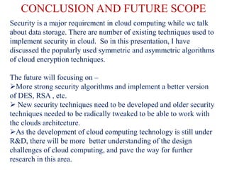 CONCLUSION AND FUTURE SCOPE
Security is a major requirement in cloud computing while we talk
about data storage. There are number of existing techniques used to
implement security in cloud. So in this presentation, I have
discussed the popularly used symmetric and asymmetric algorithms
of cloud encryption techniques.
The future will focusing on –
More strong security algorithms and implement a better version
of DES, RSA , etc.
 New security techniques need to be developed and older security
techniques needed to be radically tweaked to be able to work with
the clouds architecture.
As the development of cloud computing technology is still under
R&D, there will be more better understanding of the design
challenges of cloud computing, and pave the way for further
research in this area.
 