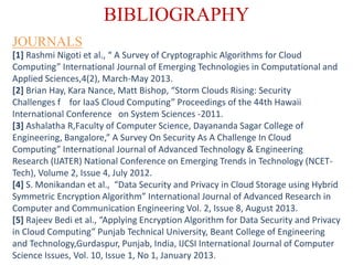 BIBLIOGRAPHY
[1] Rashmi Nigoti et al., “ A Survey of Cryptographic Algorithms for Cloud
Computing” International Journal of Emerging Technologies in Computational and
Applied Sciences,4(2), March-May 2013.
[2] Brian Hay, Kara Nance, Matt Bishop, “Storm Clouds Rising: Security
Challenges f for IaaS Cloud Computing” Proceedings of the 44th Hawaii
International Conference on System Sciences -2011.
[3] Ashalatha R,Faculty of Computer Science, Dayananda Sagar College of
Engineering, Bangalore,” A Survey On Security As A Challenge In Cloud
Computing” International Journal of Advanced Technology & Engineering
Research (IJATER) National Conference on Emerging Trends in Technology (NCET-
Tech), Volume 2, Issue 4, July 2012.
[4] S. Monikandan et al., “Data Security and Privacy in Cloud Storage using Hybrid
Symmetric Encryption Algorithm” International Journal of Advanced Research in
Computer and Communication Engineering Vol. 2, Issue 8, August 2013.
[5] Rajeev Bedi et al., “Applying Encryption Algorithm for Data Security and Privacy
in Cloud Computing” Punjab Technical University, Beant College of Engineering
and Technology,Gurdaspur, Punjab, India, IJCSI International Journal of Computer
Science Issues, Vol. 10, Issue 1, No 1, January 2013.
JOURNALS
 