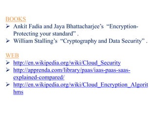 BOOKS
 Ankit Fadia and Jaya Bhattacharjee’s “Encryption-
Protecting your standard” .
 William Stalling’s “Cryptography and Data Security” .
WEB
 http://en.wikipedia.org/wiki/Cloud_Security
 http://apprenda.com/library/paas/iaas-paas-saas-
explained-compared/
 http://en.wikipedia.org/wiki/Cloud_Encryption_Algorit
hms
 