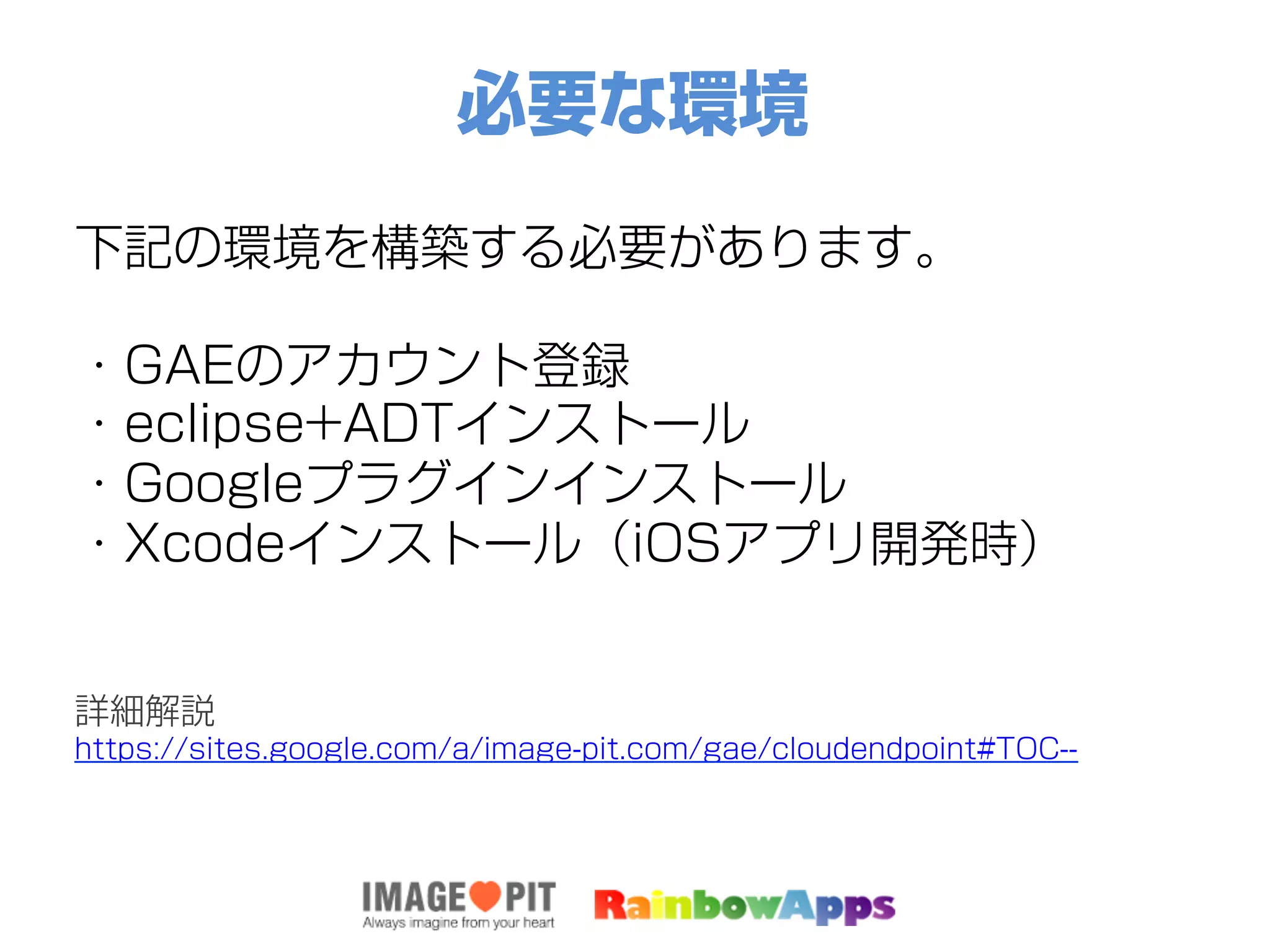 必要な環境
下記の環境を構築する必要があります。
・GAEのアカウント登録
・eclipse+ADTインストール
・Googleプラグインインストール
・Xcodeインストール（iOSアプリ開発時）
詳細解説
https://sites.google.com/a/image-pit.com/gae/cloudendpoint#TOC--
 