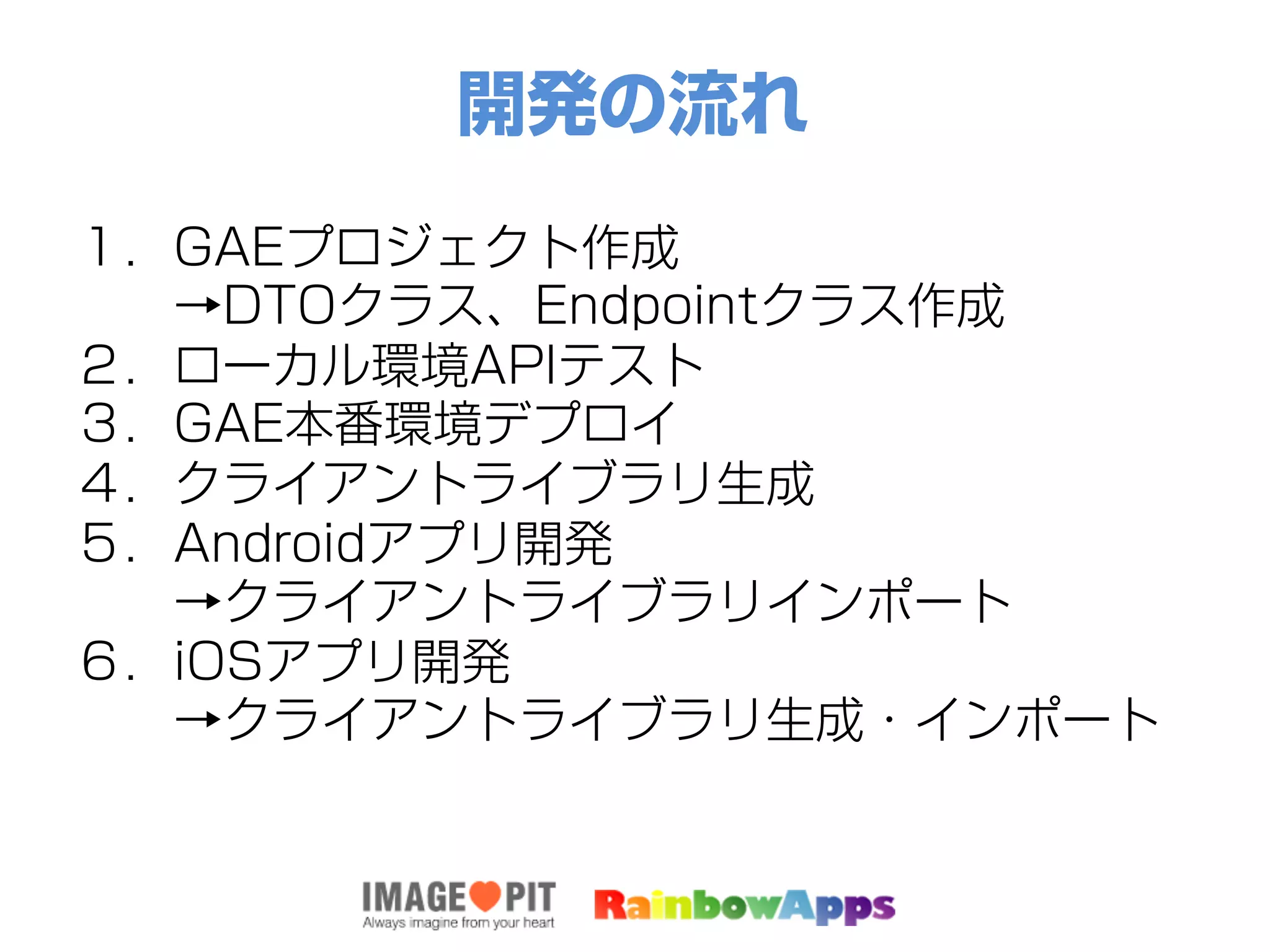 開発の流れ
１．GAEプロジェクト作成
  →DTOクラス、Endpointクラス作成
２．ローカル環境APIテスト
３．GAE本番環境デプロイ
４．クライアントライブラリ生成
５．Androidアプリ開発
  →クライアントライブラリインポート
６．iOSアプリ開発
  →クライアントライブラリ生成・インポート
 