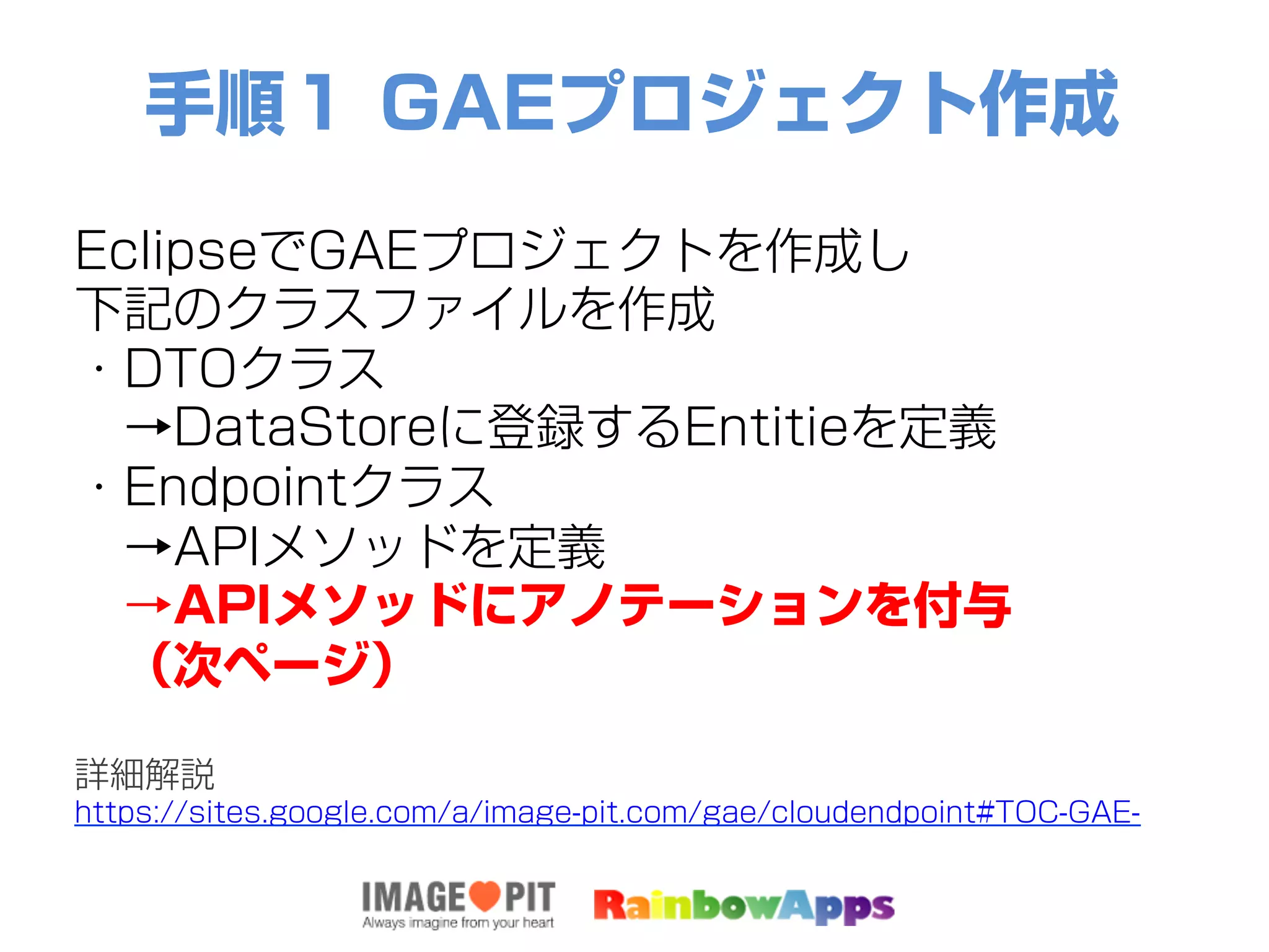 手順１ GAEプロジェクト作成
EclipseでGAEプロジェクトを作成し
下記のクラスファイルを作成
・DTOクラス
 →DataStoreに登録するEntitieを定義
・Endpointクラス
 →APIメソッドを定義
 →APIメソッドにアノテーションを付与
 （次ページ）
詳細解説
https://sites.google.com/a/image-pit.com/gae/cloudendpoint#TOC-GAE-
 