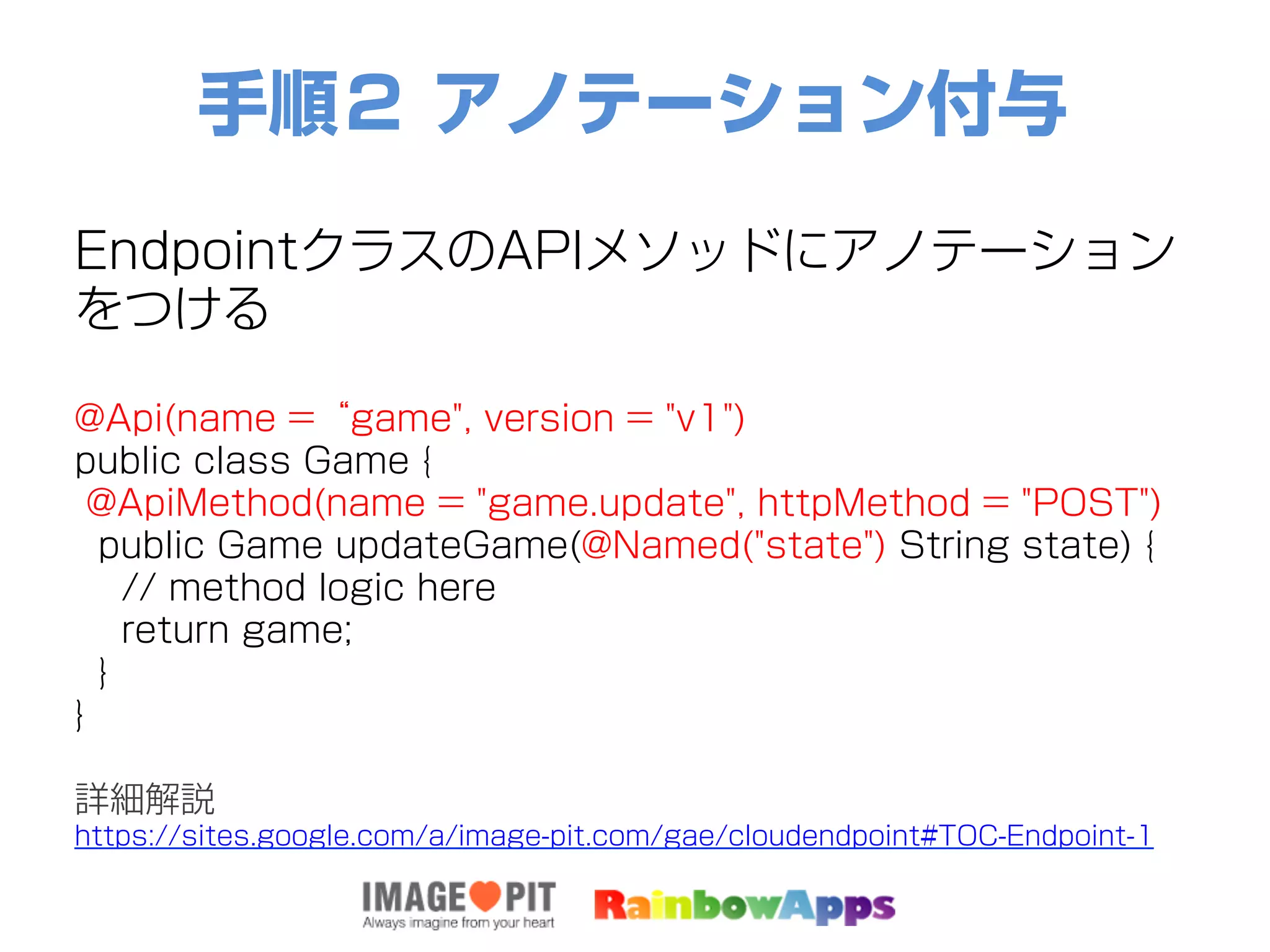 手順２ アノテーション付与
EndpointクラスのAPIメソッドにアノテーション
をつける
@Api(name =“game", version = "v1")
public class Game {
@ApiMethod(name = "game.update", httpMethod = "POST")
public Game updateGame(@Named("state") String state) {
// method logic here
return game;
}
}
詳細解説
https://sites.google.com/a/image-pit.com/gae/cloudendpoint#TOC-Endpoint-1
 