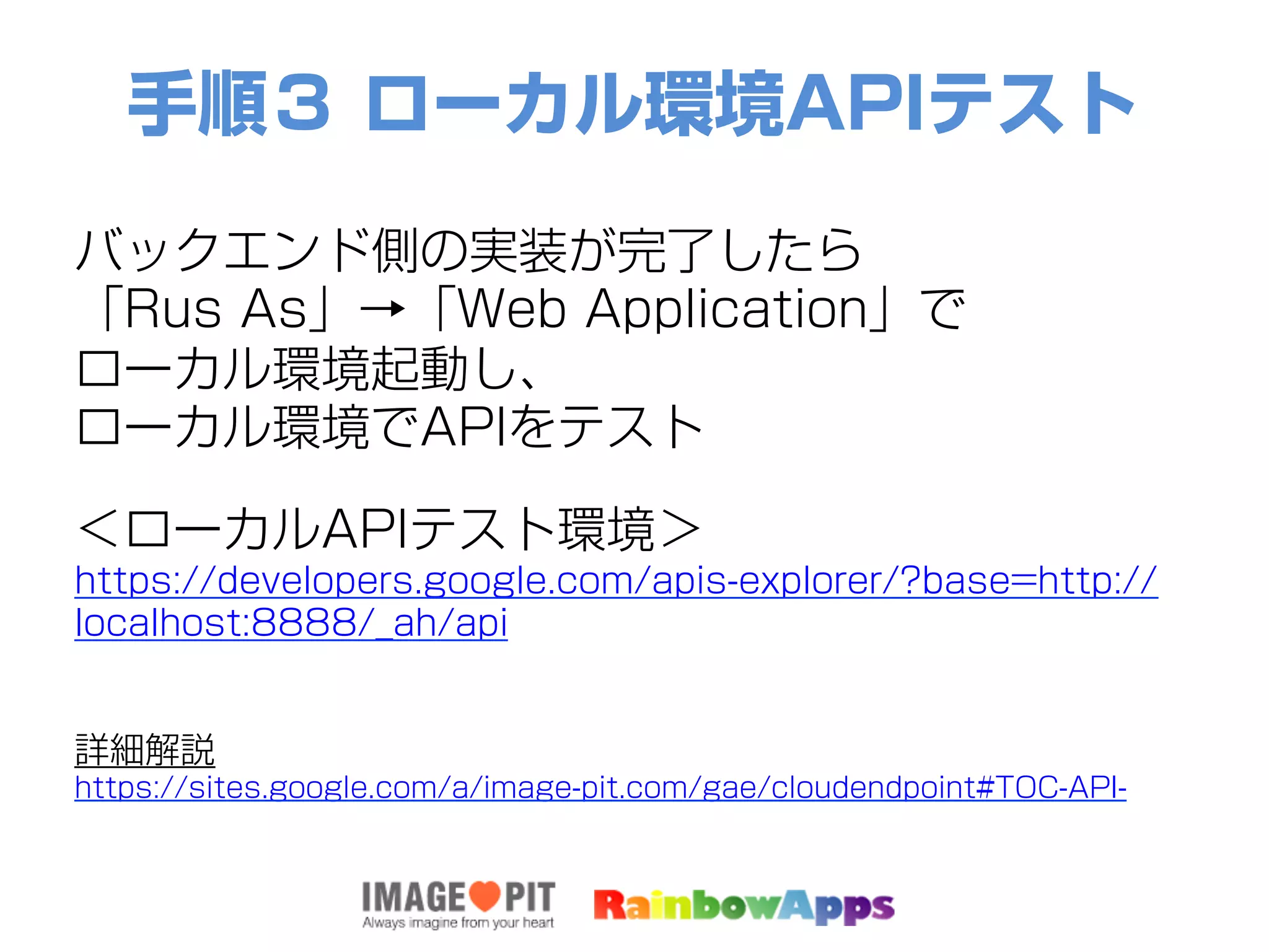 手順３ ローカル環境APIテスト
バックエンド側の実装が完了したら
「Rus As」→「Web Application」で
ローカル環境起動し、
ローカル環境でAPIをテスト
＜ローカルAPIテスト環境＞
https://developers.google.com/apis-explorer/?base=http://
localhost:8888/_ah/api
詳細解説
https://sites.google.com/a/image-pit.com/gae/cloudendpoint#TOC-API-
 