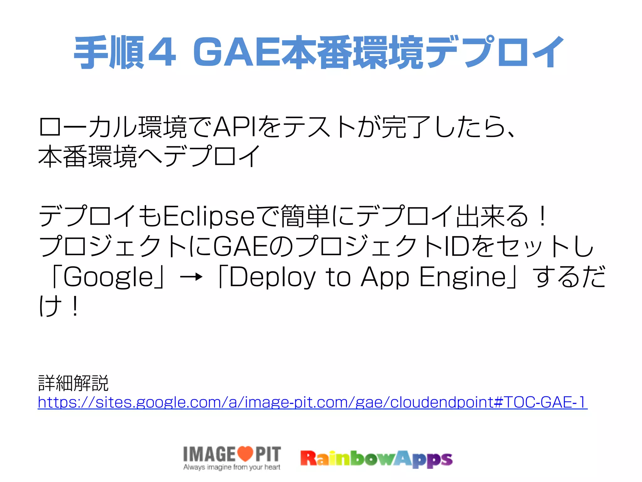 手順４ GAE本番環境デプロイ
ローカル環境でAPIをテストが完了したら、
本番環境へデプロイ
デプロイもEclipseで簡単にデプロイ出来る！
プロジェクトにGAEのプロジェクトIDをセットし
「Google」→「Deploy to App Engine」するだ
け！
詳細解説
https://sites.google.com/a/image-pit.com/gae/cloudendpoint#TOC-GAE-1
 