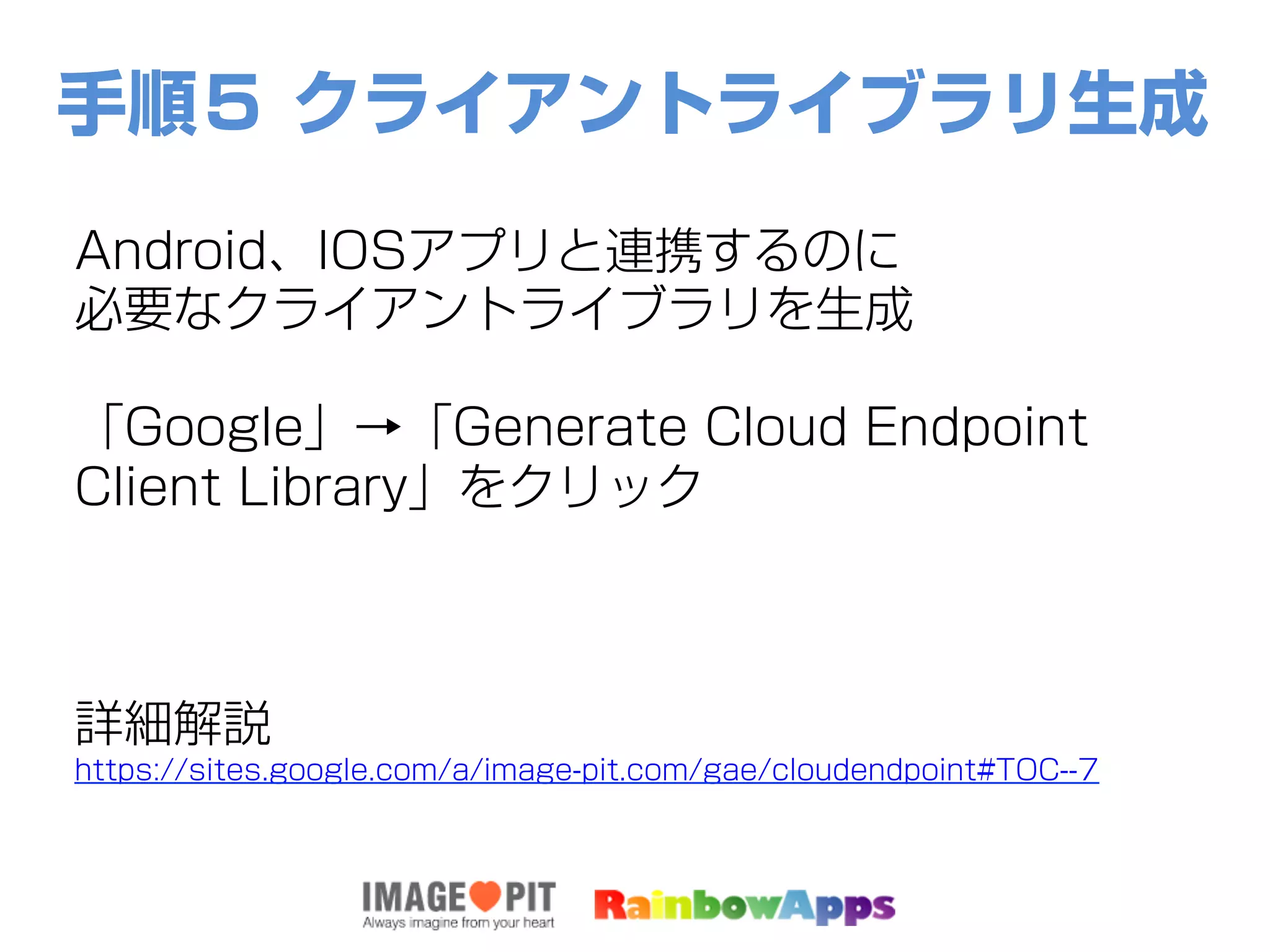 手順５ クライアントライブラリ生成
Android、IOSアプリと連携するのに
必要なクライアントライブラリを生成
「Google」→「Generate Cloud Endpoint
Client Library」をクリック
詳細解説
https://sites.google.com/a/image-pit.com/gae/cloudendpoint#TOC--7
 