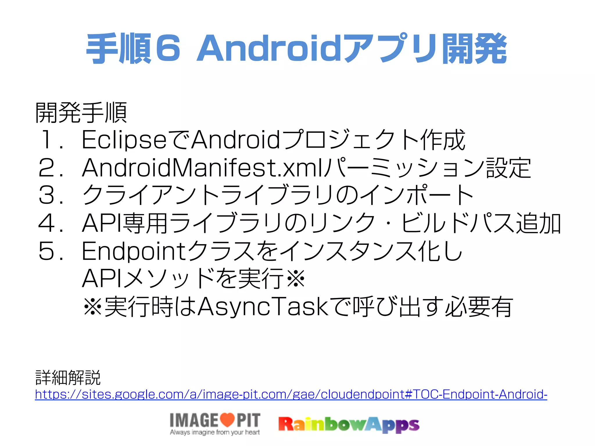 手順６ Androidアプリ開発
開発手順
１．EclipseでAndroidプロジェクト作成
２．AndroidManifest.xmlパーミッション設定
３．クライアントライブラリのインポート
４．API専用ライブラリのリンク・ビルドパス追加
５．Endpointクラスをインスタンス化し
  APIメソッドを実行※
  ※実行時はAsyncTaskで呼び出す必要有
詳細解説
https://sites.google.com/a/image-pit.com/gae/cloudendpoint#TOC-Endpoint-Android-
 