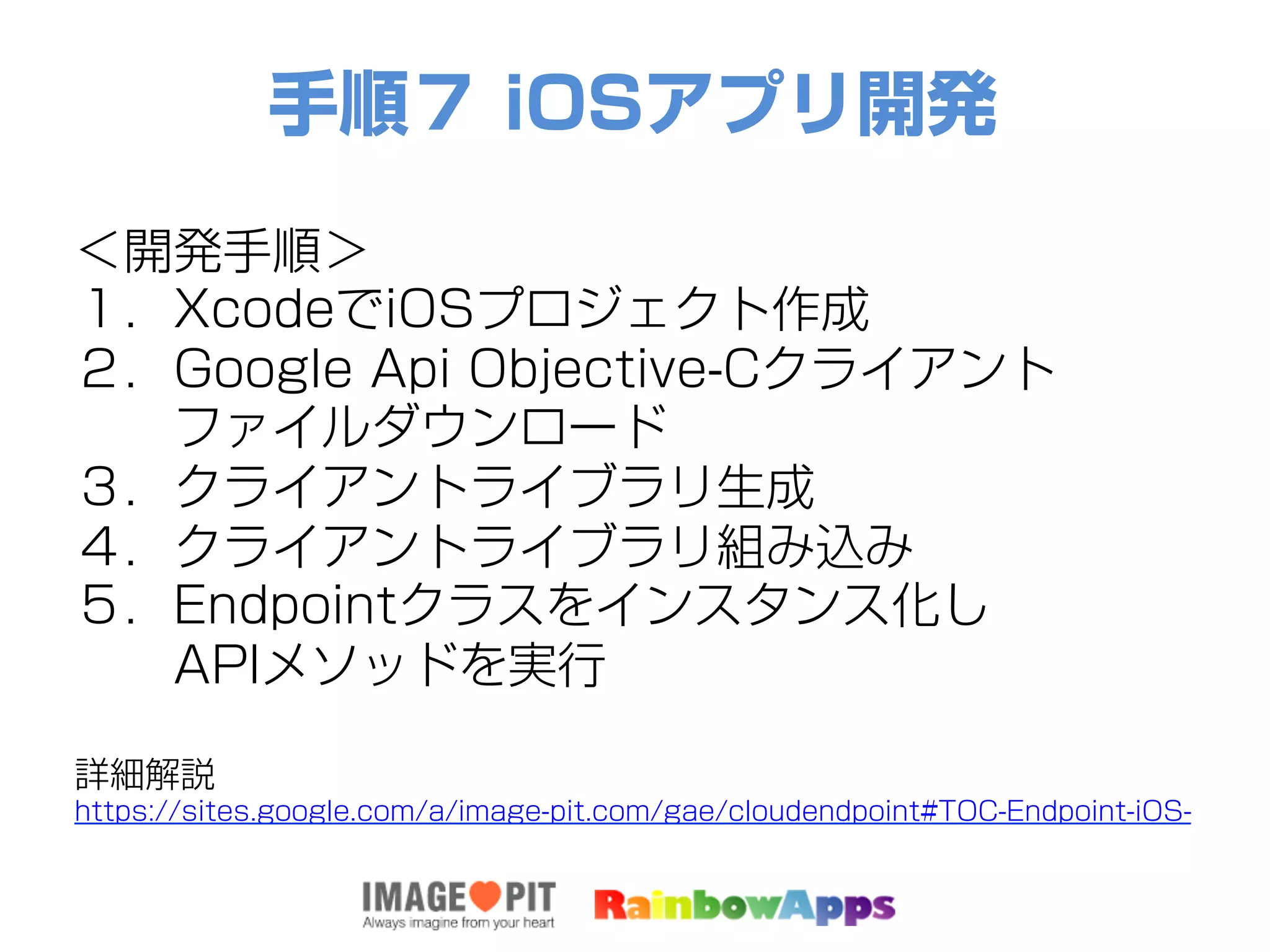 手順７ iOSアプリ開発
＜開発手順＞
１．XcodeでiOSプロジェクト作成
２．Google Api Objective-Cクライアント
  ファイルダウンロード
３．クライアントライブラリ生成
４．クライアントライブラリ組み込み
５．Endpointクラスをインスタンス化し
  APIメソッドを実行
詳細解説
https://sites.google.com/a/image-pit.com/gae/cloudendpoint#TOC-Endpoint-iOS-
 