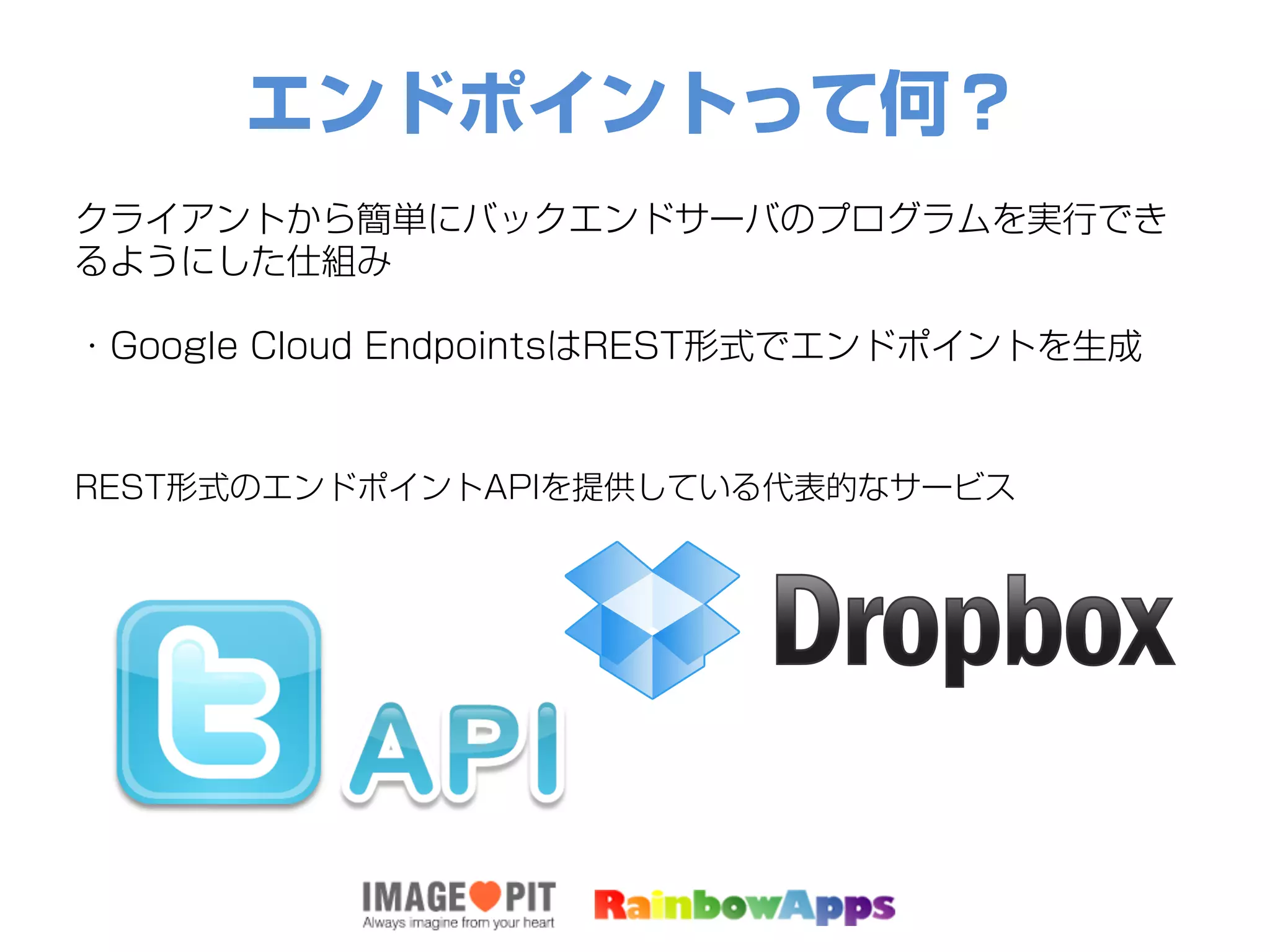 エンドポイントって何？
クライアントから簡単にバックエンドサーバのプログラムを実行でき
るようにした仕組み
・Google Cloud EndpointsはREST形式でエンドポイントを生成
REST形式のエンドポイントAPIを提供している代表的なサービス
 
