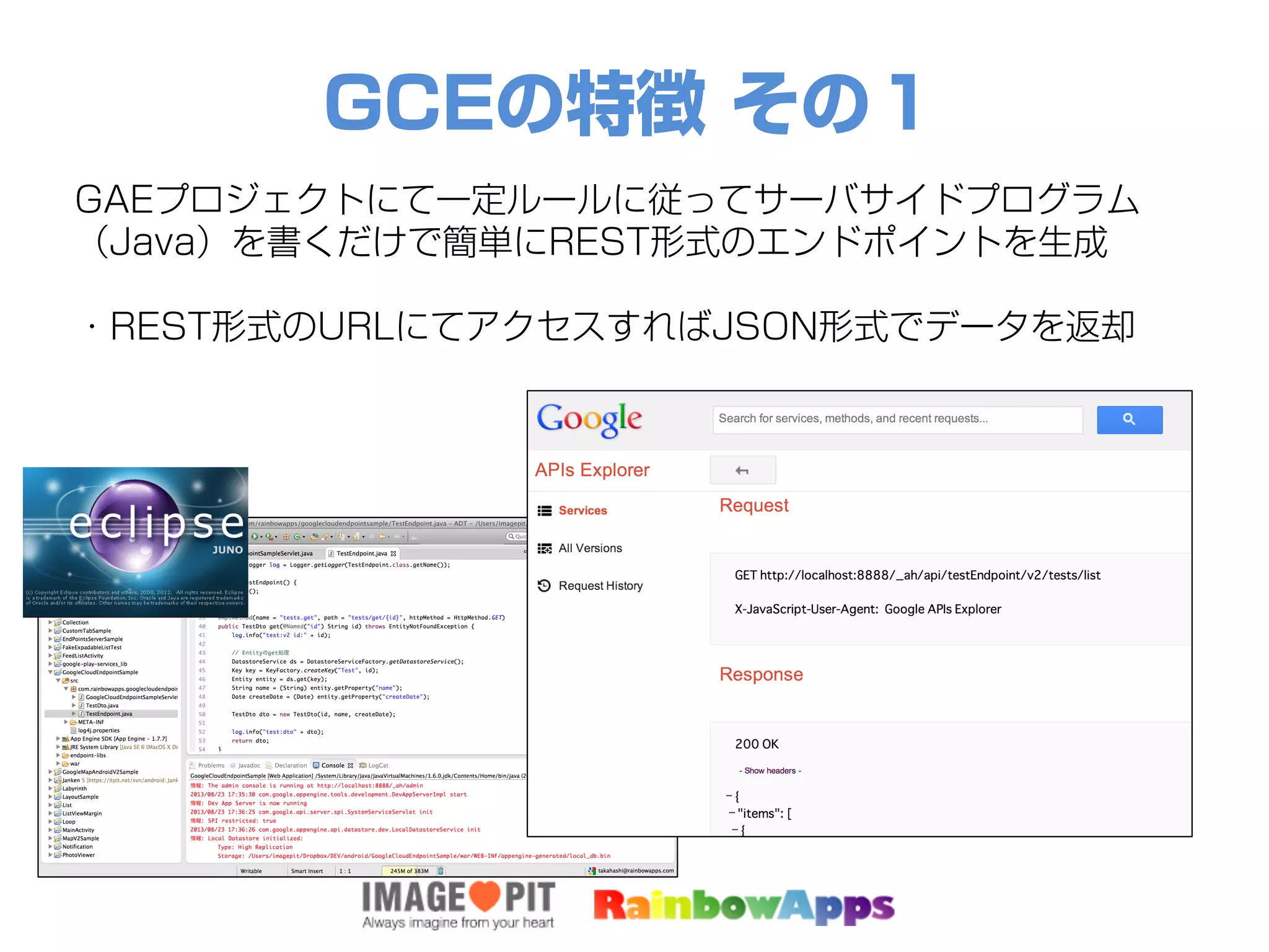 GCEの特徴 その１
GAEプロジェクトにて一定ルールに従ってサーバサイドプログラム
（Java）を書くだけで簡単にREST形式のエンドポイントを生成
・REST形式のURLにてアクセスすればJSON形式でデータを返却
 