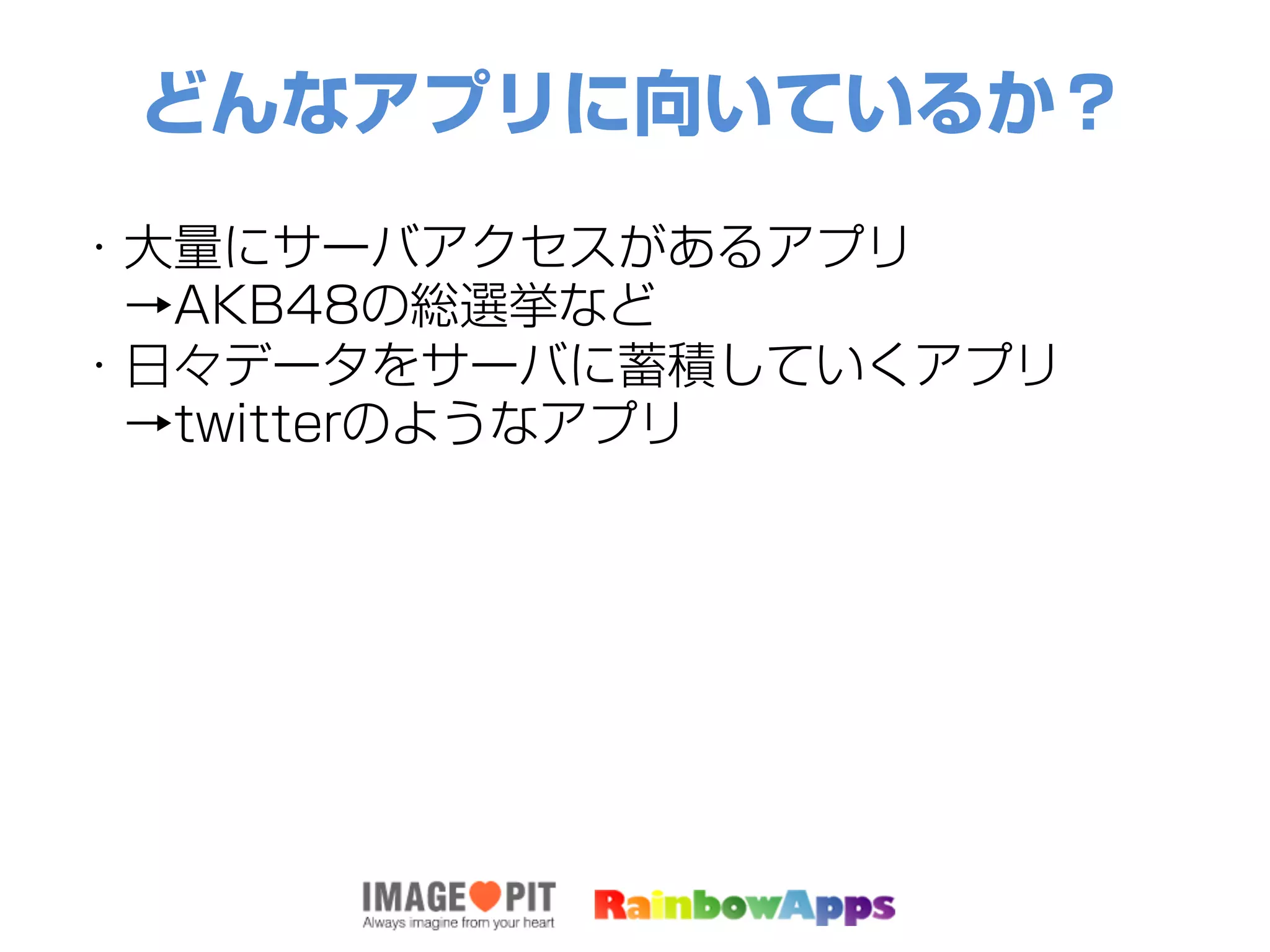 どんなアプリに向いているか？
・大量にサーバアクセスがあるアプリ
 →AKB48の総選挙など
・日々データをサーバに蓄積していくアプリ
 →twitterのようなアプリ
 