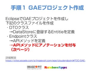 手順１ GAEプロジェクト作成
EclipseでGAEプロジェクトを作成し
下記のクラスファイルを作成
・DTOクラス
 →DataStoreに登録するEntitieを定義
・Endpointクラス
 →APIメソッドを定義
 →APIメソッドにアノテーションを付与
 （次ページ）
詳細解説
https://sites.google.com/a/image-pit.com/gae/cloudendpoint#TOC-GAE-
 
