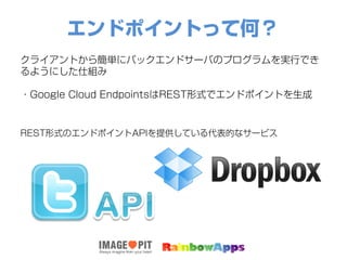 エンドポイントって何？
クライアントから簡単にバックエンドサーバのプログラムを実行でき
るようにした仕組み
・Google Cloud EndpointsはREST形式でエンドポイントを生成
REST形式のエンドポイントAPIを提供している代表的なサービス
 