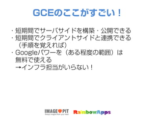 GCEのここがすごい！
・短期間でサーバサイドを構築・公開できる
・短期間でクライアントサイドと連携できる
 （手順を覚えれば）
・Googleパワーを（ある程度の範囲）は
 無料で使える
 →インフラ担当がいらない！
 
