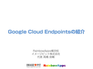 Google Cloud Endpointsの紹介
RainbowApps横浜校
イメージピット株式会社
代表 高橋 良輔
 
