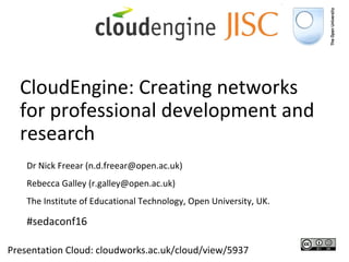 CloudEngine: Creating networks for professional development and research Presentation Cloud: cloudworks.ac.uk/cloud/view/5937 Dr Nick Freear (n.d.freear@open.ac.uk)  Rebecca Galley (r.galley@open.ac.uk)  The Institute of Educational Technology, Open University, UK. #sedaconf16 