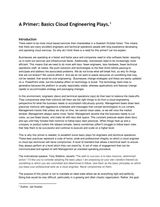 A Primer: Basics Cloud Engineering Plays.1
Introduction
There seem to be more cloud based services than chanterelles in a Swedish October forest. This means
that there are many excellent engineers and technical operations people with long experience developing
and operating cloud services. So why do I think there is a need for this primer? Let me explain.
Businesses are operating at a faster and faster pace and companies need to ship software faster, requiring
us to build out services and infrastructure faster. Additionally, businesses need to be increasingly more
efficient. This means that we need to do more with less; fewer engineers, less hardware, fewer technical
operations staff, et cetera. We push solutions and technologies to the their limits before pausing to
anticipate and address the associated problems. We do not know what will break first, so why fix things
that are not broken? We cannot afford it. And we do not want to waste resources on something that may
not be needed; that would be over engineering.  Businesses change strategies and these are easily updated
on a  PowerPoint slide, but the bullwhip effect on technology is brutal. The technology team tries to
generalize because the platform is usually reasonably stable, whereas applications and features change
rapidly to accommodate strategy and packaging changes.
In this environment, engineers (devs) and technical operations (ops) do their best to balance the trade­offs.
They compromise what their instincts tell them are the right things to do from a cloud engineering
perspective for what the business needs to accomplish ridiculously quickly. Management beats down best
practices instincts with aggressive schedules and messages that compel technologists to cut corners.
Management insists that unless we ship on time, we cannot close sales, or we will miss the market
window. Management always wants more, faster. Management asserts that the business needs to cut
costs, so use fewer boxes, and make do with less disk space. This constant pressure wears down devs
and ops until they forsake their instincts to follow basic best practices. When things heat up and a
company or product enters the release tornado, teams sometimes (often?) struggle to follow basic rules
that help them to be successful and continue to execute and scale on a higher level.
This is why this primer is needed; to establish some basic plays for engineers and technical operations.
These best practices represent a code of honor, pride and professional integrity on which a cloud engineer
or cloud ops technician will never compromise. A level of standard that allows a technical team to ensure
they always perform at a level which they can stand by. A set of rules of engagement that can be
communicated and agreed on with Management as standard operating procedure.
The motivational speaker, Tony Robbins, asserts “The path to success is to take massive, determined
action.” I’d like you to consider adopting the basic plays I am proposing (or your own variation thereof) as
something to which you are committed and determined to follow. Use them as the basic principles on which
you base your professional work as a cloud engineer. Never compromise on them.
The purpose of this primer is not to mandate an ideal state where we do everything right and perfectly.
Doing that would be very difficult, particularly in a growing and often chaotic organization. Rather, the goal

1

 Author: Jari Koister

 
