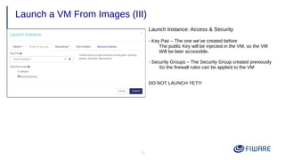 18
Launch a VM From Images (III)
Launch Instance: Access & Security
- Key Pair – The one we’ve created before
The public Key will be injected in the VM, so the VM
Will be later accessible.
- Security Groups – The Security Group created previously
So the firewall rules can be applied to the VM
DO NOT LAUNCH YET!!!
 