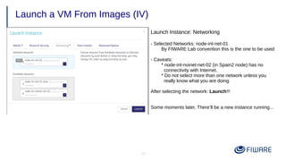 19
Launch a VM From Images (IV)
Launch Instance: Networking
- Selected Networks: node-int-net-01
By FIWARE Lab convention this is the one to be used
- Caveats:
* node-int-noinet-net-02 (in Spain2 node) has no
connectivity with Internet.
* Do not select more than one network unless you
really know what you are doing
After selecting the network: Launch!!!
Some moments later, There’ll be a new instance running...
 