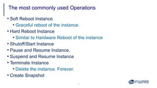 26
●
Soft Reboot Instance
●
Graceful reboot of the instance.
●
Hard Reboot Instance
●
Similar to Hardware Reboot of the instance
●
Shutoff/Start Instance
●
Pause and Resume Instance.
●
Suspend and Resume Instance
●
Terminate Instance
●
Delete the instance. Forever.
●
Create Snapshot
The most commonly used Operations
 