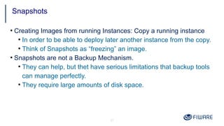 27
●
Creating Images from running Instances: Copy a running instance
●
In order to be able to deploy later another instance from the copy.
●
Think of Snapshots as “freezing” an image.
●
Snapshots are not a Backup Mechanism.
●
They can help, but thet have serious limitations that backup tools
can manage perfectly.
●
They require large amounts of disk space.
Snapshots
 