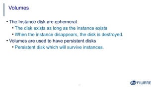 31
●
The Instance disk are ephemeral
●
The disk exists as long as the instance exists
●
When the instance disappears, the disk is destroyed.
●
Volumes are used to have persistent disks
●
Persistent disk which will survive instances.
Volumes
 