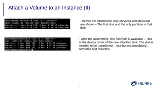 37
Attach a Volume to an Instance (II)
- Before the attachment, only /dev/vda and /dev/vda1
are shown – The first disk and the only partition in that
disk.
- After the attachment, also /dev/vdb is available – This
is the device driver of the new attached disk. The disk is
needed to be (partitioned – nice but not mandatory),
formated and mounted.
 