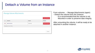 39
Dettach a Volume from an Instance
From volumes → Manage Attachments (again)
- Detach the volume from the instance
- It is recommended that the volume is not
Mounted in order to preserve data integrity.
After umounting the volume, it will be ready to be
attached in another instance.
 