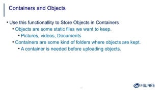 41
●
Use this functionallity to Store Objects in Containers
●
Objects are some static files we want to keep.
●
Pictures, videos, Documents
●
Containers are some kind of folders where objects are kept.
●
A container is needed before uploading objects.
Containers and Objects
 
