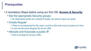 6
●
3 mandatory Steps before using our first VM: Access & Security
●
Set the appropriate Security groups
●
As Openstack works as a closed Firewall, we need to open our ports
●
Create Keypair
●
There is no password for the users, so this is the only way to access our Vms.
●
It can be the same Keypair for all our VMs
●
Allocate and Associate a public IP.
●
One is enough for all your VMs.
Prerequisites
 