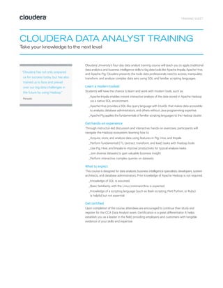 TRAINING SHEET
CLOUDERA DATA ANALYST TRAINING
Take your knowledge to the next level
Cloudera University’s four-day data analyst training course will teach you to apply traditional
data analytics and business intelligence skills to big data tools like Apache Impala, Apache Hive,
and Apache Pig. Cloudera presents the tools data professionals need to access, manipulate,
transform, and analyze complex data sets using SQL and familiar scripting languages.
Learn a modern toolset
Students will have the chance to learn and work with modern tools, such as:
_	Apache Impala enables instant interactive analysis of the data stored in Apache Hadoop
via a native SQL environment.
_	Apache Hive provides a SQL-like query language with HiveQL that makes data accessible
to analysts, database administrators, and others without Java programming expertise.
_	Apache Pig applies the fundamentals of familiar scripting languages to the Hadoop cluster.
Get hands-on experience
Through instructor-led discussion and interactive, hands-on exercises, participants will
navigate the Hadoop ecosystem, learning how to:
_	Acquire, store, and analyze data using features in Pig, Hive, and Impala
_	Perform fundamental ETL (extract, transform, and load) tasks with Hadoop tools
_	Use Pig, Hive, and Impala to improve productivity for typical analysis tasks
_	Join diverse datasets to gain valuable business insight
_	Perform interactive, complex queries on datasets
What to expect
This course is designed for data analysts, business intelligence specialists, developers, system
architects, and database administrators. Prior knowledge of Apache Hadoop is not required.
_	Knowledge of SQL is assumed
_	Basic familiarity with the Linux command line is expected
_	Knowledge of a scripting language (such as Bash scripting, Perl, Python, or Ruby)
is helpful but not essential.
Get certified
Upon completion of the course, attendees are encouraged to continue their study and
register for the CCA Data Analyst exam. Certification is a great differentiator. It helps
establish you as a leader in the field, providing employers and customers with tangible
evidence of your skills and expertise.
“Cloudera has not only prepared
us for success today, but has also
trained us to face and prevail
over our big data challenges in
the future by using Hadoop.”
Persado
 