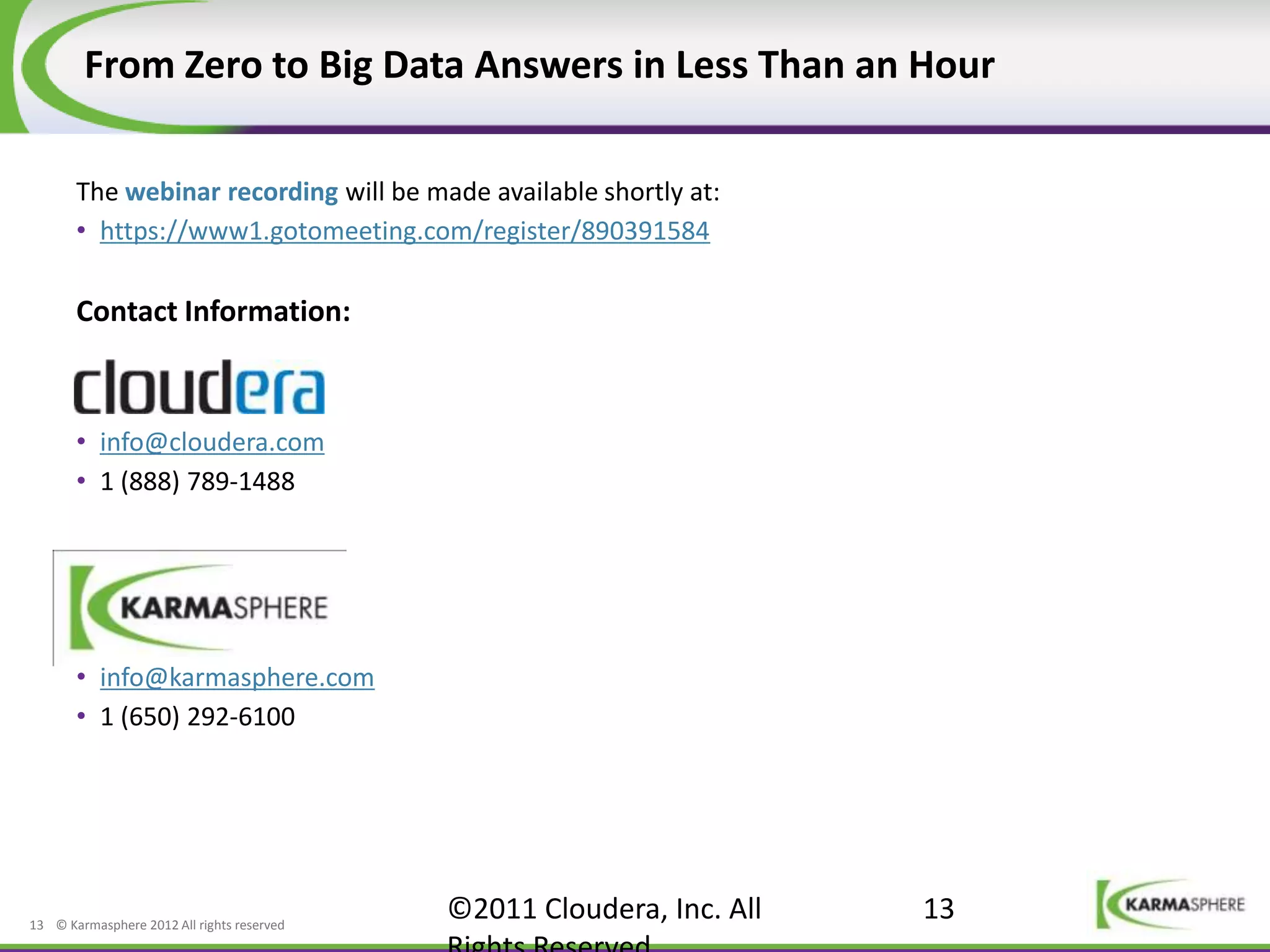 From Zero to Big Data Answers in Less Than an Hour

       The webinar recording will be made available shortly at:
       • https://www1.gotomeeting.com/register/890391584

       Contact Information:



       • info@cloudera.com
       • 1 (888) 789-1488




       • info@karmasphere.com
       • 1 (650) 292-6100




13 © Karmasphere 2012 All rights reserved
                                            ©2011 Cloudera, Inc. All   13
 
