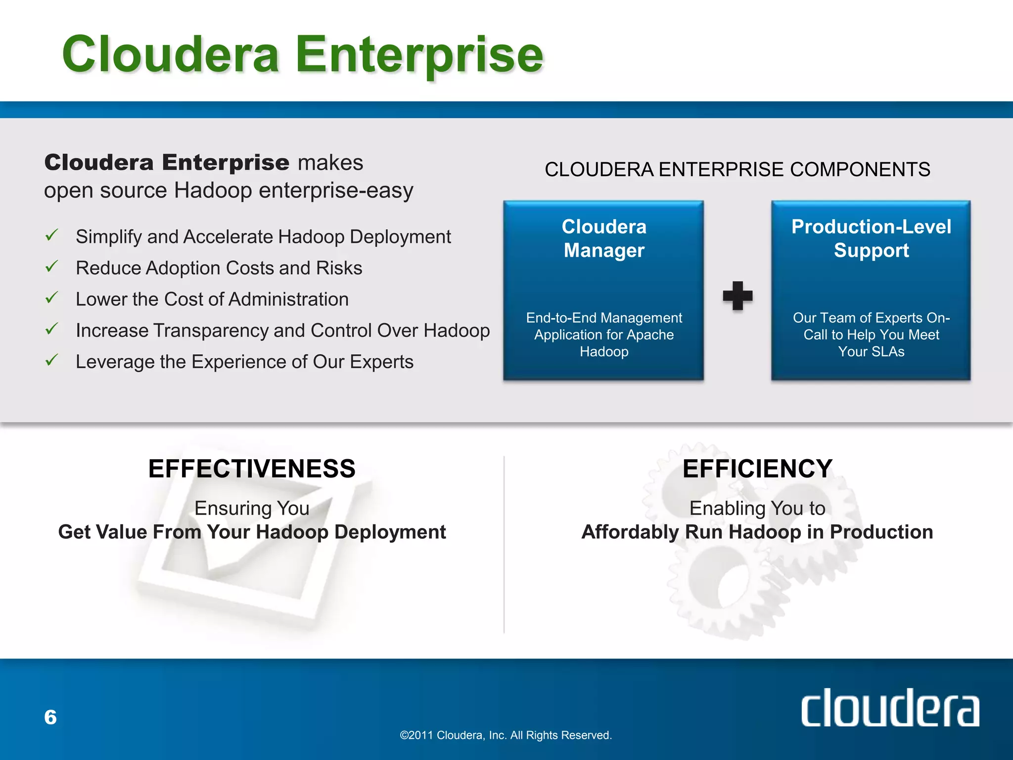 Cloudera Enterprise
Cloudera Enterprise makes                                        CLOUDERA ENTERPRISE COMPONENTS
open source Hadoop enterprise-easy

 Simplify and Accelerate Hadoop Deployment
                                                                     Cloudera               Production-Level
                                                                     Manager                    Support
 Reduce Adoption Costs and Risks
 Lower the Cost of Administration
                                                              End-to-End Management          Our Team of Experts On-
 Increase Transparency and Control Over Hadoop                Application for Apache         Call to Help You Meet
                                                                      Hadoop                        Your SLAs
 Leverage the Experience of Our Experts




            EFFECTIVENESS                                                           EFFICIENCY
                  Ensuring You                                                     Enabling You to
    Get Value From Your Hadoop Deployment                               Affordably Run Hadoop in Production




6
                                      ©2011 Cloudera, Inc. All Rights Reserved.
 