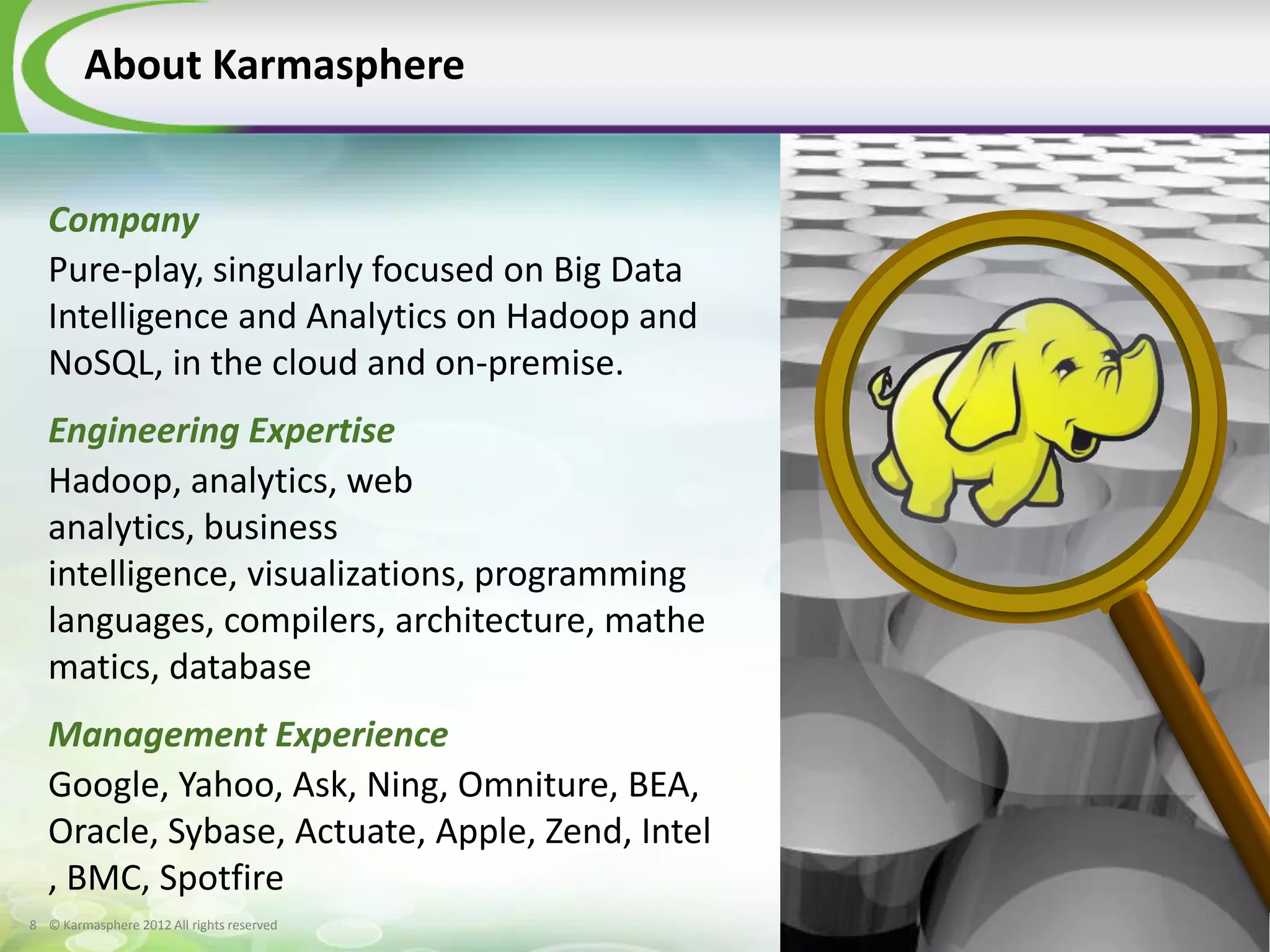 About Karmasphere


  Company
  Pure-play, singularly focused on Big Data
  Intelligence and Analytics on Hadoop and
  NoSQL, in the cloud and on-premise.
  Engineering Expertise
  Hadoop, analytics, web
  analytics, business
  intelligence, visualizations, programming
  languages, compilers, architecture, mathe
  matics, database
  Management Experience
  Google, Yahoo, Ask, Ning, Omniture, BEA,
  Oracle, Sybase, Actuate, Apple, Zend, Intel
  , BMC, Spotfire
8 © Karmasphere 2012 All rights reserved
 